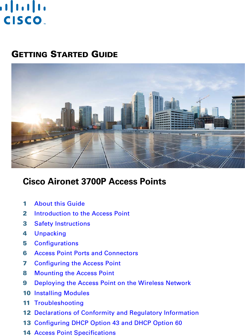  GETTING STARTED GUIDE Cisco Aironet 3700P Access Points1About this Guide2Introduction to the Access Point3Safety Instructions4Unpacking5Configurations6Access Point Ports and Connectors7Configuring the Access Point8Mounting the Access Point9Deploying the Access Point on the Wireless Network10 Installing Modules11 Troubleshooting12 Declarations of Conformity and Regulatory Information13 Configuring DHCP Option 43 and DHCP Option 6014 Access Point Specifications