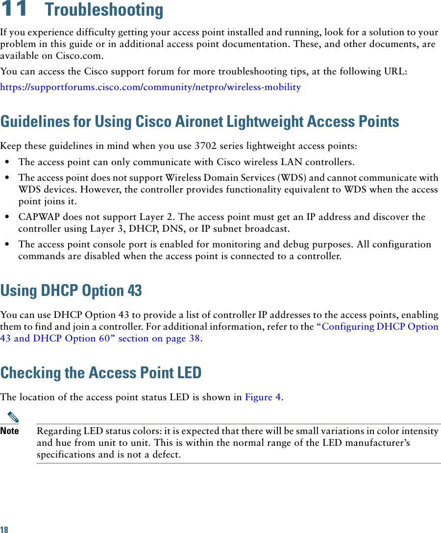 18 11  TroubleshootingIf you experience difficulty getting your access point installed and running, look for a solution to your problem in this guide or in additional access point documentation. These, and other documents, are available on Cisco.com.You can access the Cisco support forum for more troubleshooting tips, at the following URL:https://supportforums.cisco.com/community/netpro/wireless-mobilityGuidelines for Using Cisco Aironet Lightweight Access PointsKeep these guidelines in mind when you use 3702 series lightweight access points:  • The access point can only communicate with Cisco wireless LAN controllers.  • The access point does not support Wireless Domain Services (WDS) and cannot communicate with WDS devices. However, the controller provides functionality equivalent to WDS when the access point joins it.  • CAPWAP does not support Layer 2. The access point must get an IP address and discover the controller using Layer 3, DHCP, DNS, or IP subnet broadcast.  • The access point console port is enabled for monitoring and debug purposes. All configuration commands are disabled when the access point is connected to a controller. Using DHCP Option 43You can use DHCP Option 43 to provide a list of controller IP addresses to the access points, enabling them to find and join a controller. For additional information, refer to the “Configuring DHCP Option 43 and DHCP Option 60” section on page 38.Checking the Access Point LEDThe location of the access point status LED is shown in Figure 4.Note Regarding LED status colors: it is expected that there will be small variations in color intensity and hue from unit to unit. This is within the normal range of the LED manufacturer’s specifications and is not a defect.