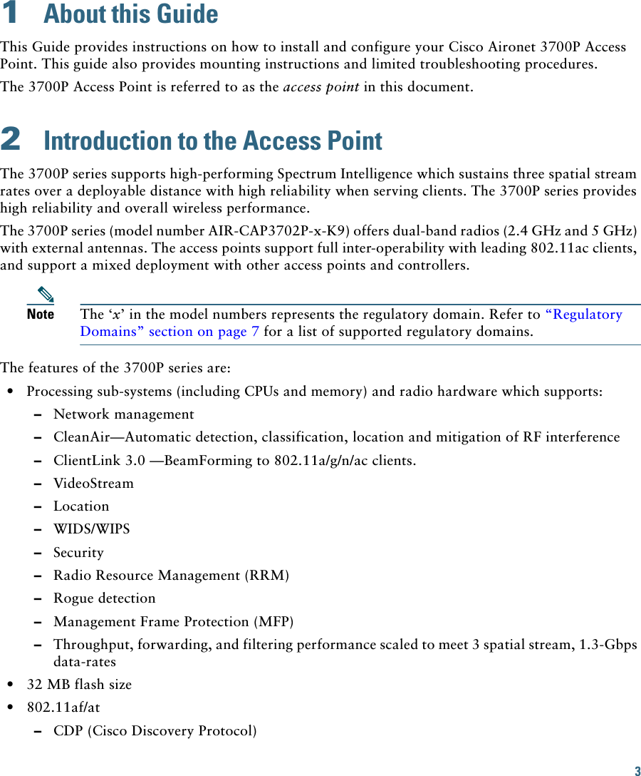 3 1  About this GuideThis Guide provides instructions on how to install and configure your Cisco Aironet 3700P Access Point. This guide also provides mounting instructions and limited troubleshooting procedures.The 3700P Access Point is referred to as the access point in this document.2  Introduction to the Access PointThe 3700P series supports high-performing Spectrum Intelligence which sustains three spatial stream rates over a deployable distance with high reliability when serving clients. The 3700P series provides high reliability and overall wireless performance.The 3700P series (model number AIR-CAP3702P-x-K9) offers dual-band radios (2.4 GHz and 5 GHz) with external antennas. The access points support full inter-operability with leading 802.11ac clients, and support a mixed deployment with other access points and controllers.Note The ‘x’ in the model numbers represents the regulatory domain. Refer to “Regulatory Domains” section on page 7 for a list of supported regulatory domains.The features of the 3700P series are:  • Processing sub-systems (including CPUs and memory) and radio hardware which supports:  –Network management  –CleanAir—Automatic detection, classification, location and mitigation of RF interference  –ClientLink 3.0 —BeamForming to 802.11a/g/n/ac clients.   –VideoStream  –Location  –WIDS/WIPS  –Security  –Radio Resource Management (RRM)  –Rogue detection  –Management Frame Protection (MFP)  –Throughput, forwarding, and filtering performance scaled to meet 3 spatial stream, 1.3-Gbps data-rates  • 32 MB flash size  • 802.11af/at  –CDP (Cisco Discovery Protocol)