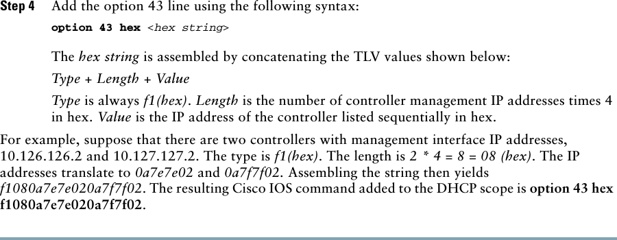 Step 4 Add the option 43 line using the following syntax: option 43 hex &lt;hex string&gt; The hex string is assembled by concatenating the TLV values shown below: Type + Length + Value Type is always f1(hex). Length is the number of controller management IP addresses times 4 in hex. Value is the IP address of the controller listed sequentially in hex. For example, suppose that there are two controllers with management interface IP addresses, 10.126.126.2 and 10.127.127.2. The type is f1(hex). The length is 2 * 4 = 8 = 08 (hex). The IP addresses translate to 0a7e7e02 and 0a7f7f02. Assembling the string then yields f1080a7e7e020a7f7f02. The resulting Cisco IOS command added to the DHCP scope is option 43 hex f1080a7e7e020a7f7f02.