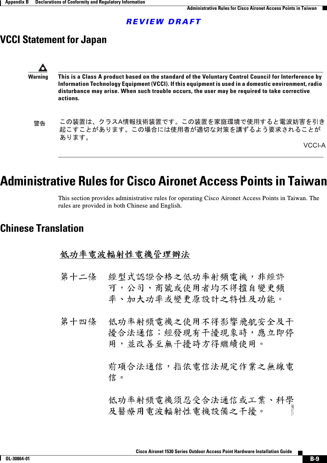 REVIEW DRAFTB-9Cisco Aironet 1530 Series Outdoor Access Point Hardware Installation GuideOL-30864-01Appendix B      Declarations of Conformity and Regulatory InformationAdministrative Rules for Cisco Aironet Access Points in TaiwanVCCI Statement for JapanAdministrative Rules for Cisco Aironet Access Points in TaiwanThis section provides administrative rules for operating Cisco Aironet Access Points in Taiwan. The rules are provided in both Chinese and English.Chinese TranslationWarningThis is a Class A product based on the standard of the Voluntary Control Council for Interference by Information Technology Equipment (VCCI). If this equipment is used in a domestic environment, radio disturbance may arise. When such trouble occurs, the user may be required to take corrective actions.