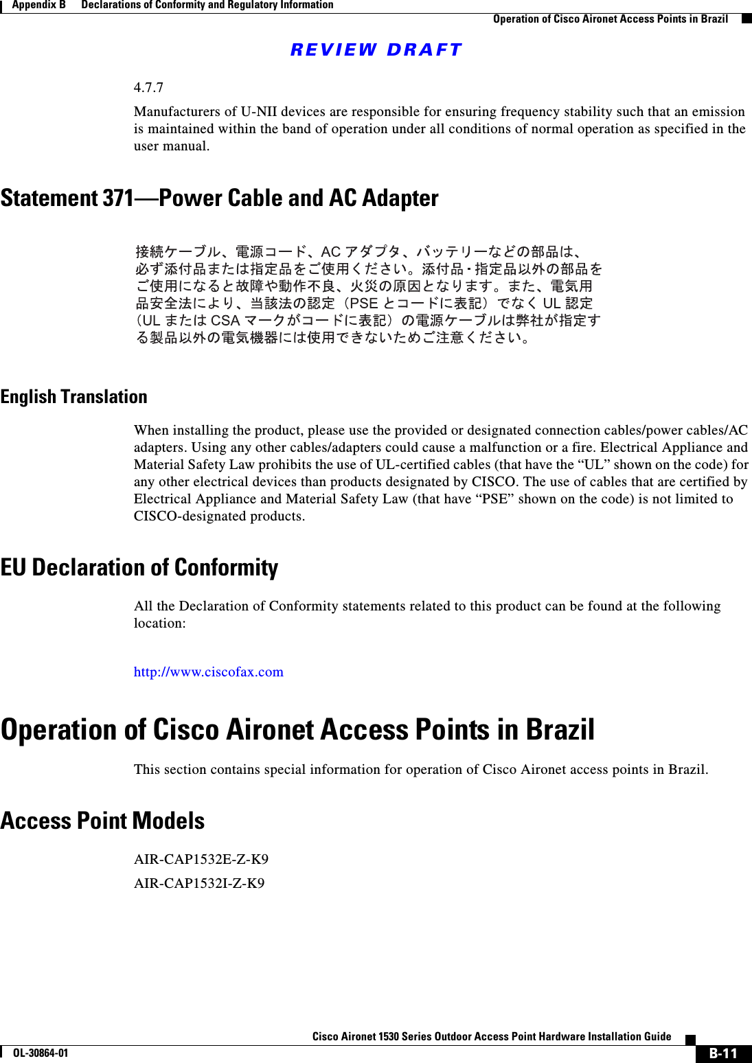 REVIEW DRAFTB-11Cisco Aironet 1530 Series Outdoor Access Point Hardware Installation GuideOL-30864-01Appendix B      Declarations of Conformity and Regulatory InformationOperation of Cisco Aironet Access Points in Brazil4.7.7Manufacturers of U-NII devices are responsible for ensuring frequency stability such that an emission is maintained within the band of operation under all conditions of normal operation as specified in the user manual.Statement 371—Power Cable and AC AdapterEnglish TranslationWhen installing the product, please use the provided or designated connection cables/power cables/AC adapters. Using any other cables/adapters could cause a malfunction or a fire. Electrical Appliance and Material Safety Law prohibits the use of UL-certified cables (that have the “UL” shown on the code) for any other electrical devices than products designated by CISCO. The use of cables that are certified by Electrical Appliance and Material Safety Law (that have “PSE” shown on the code) is not limited to CISCO-designated products.EU Declaration of ConformityAll the Declaration of Conformity statements related to this product can be found at the following location:http://www.ciscofax.comOperation of Cisco Aironet Access Points in BrazilThis section contains special information for operation of Cisco Aironet access points in Brazil.Access Point ModelsAIR-CAP1532E-Z-K9AIR-CAP1532I-Z-K9