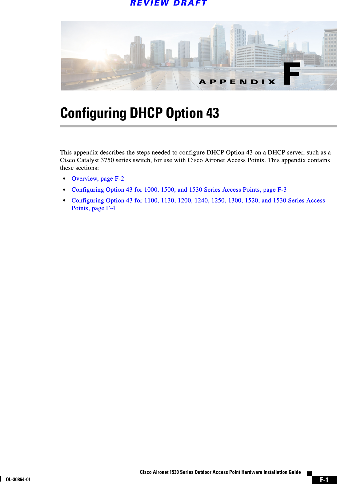 F-1Cisco Aironet 1530 Series Outdoor Access Point Hardware Installation GuideOL-30864-01APPENDIXREVIEW DRAFTFConfiguring DHCP Option 43This appendix describes the steps needed to configure DHCP Option 43 on a DHCP server, such as a Cisco Catalyst 3750 series switch, for use with Cisco Aironet Access Points. This appendix contains these sections:•Overview, page F-2•Configuring Option 43 for 1000, 1500, and 1530 Series Access Points, page F-3•Configuring Option 43 for 1100, 1130, 1200, 1240, 1250, 1300, 1520, and 1530 Series Access Points, page F-4