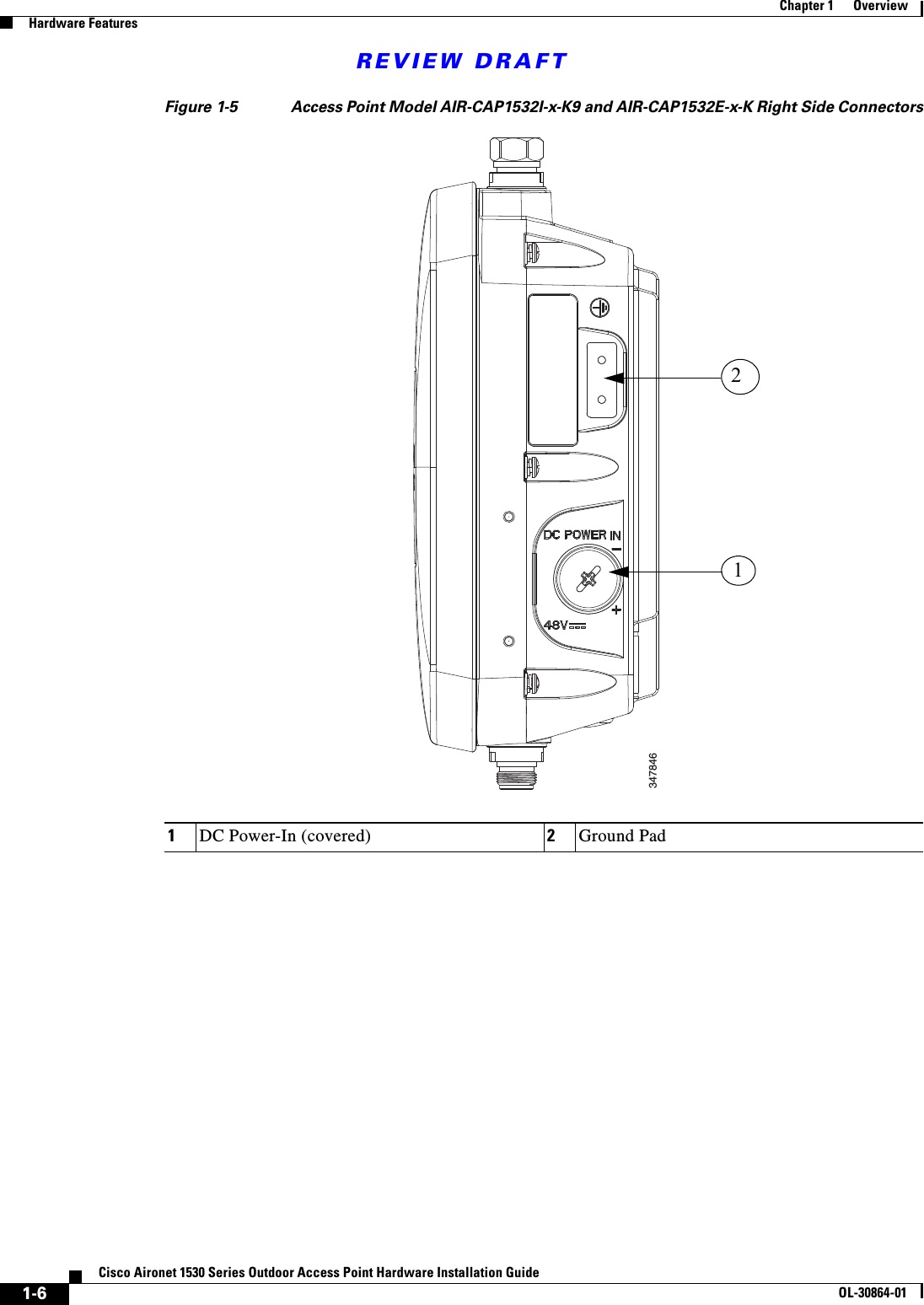 REVIEW DRAFT1-6Cisco Aironet 1530 Series Outdoor Access Point Hardware Installation GuideOL-30864-01Chapter 1      OverviewHardware FeaturesFigure 1-5 Access Point Model AIR-CAP1532I-x-K9 and AIR-CAP1532E-x-K Right Side Connectors1DC Power-In (covered) 2Ground Pad34784612