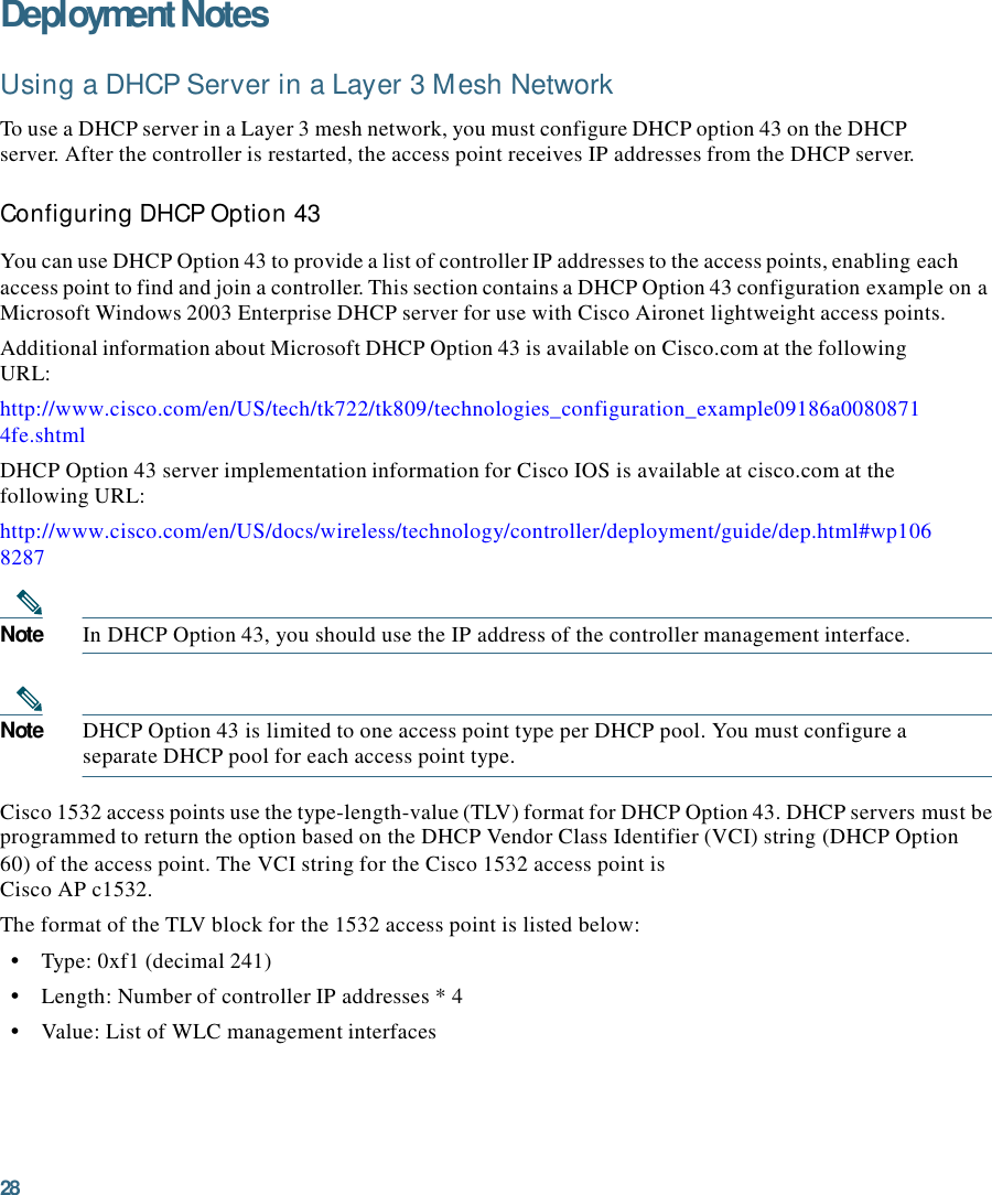 28  Deployment Notes  Using a DHCP Server in a Layer 3 Mesh Network  To use a DHCP server in a Layer 3 mesh network, you must configure DHCP option 43 on the DHCP server. After the controller is restarted, the access point receives IP addresses from the DHCP server.  Configuring DHCP Option 43  You can use DHCP Option 43 to provide a list of controller IP addresses to the access points, enabling each access point to find and join a controller. This section contains a DHCP Option 43 configuration example on a Microsoft Windows 2003 Enterprise DHCP server for use with Cisco Aironet lightweight access points. Additional information about Microsoft DHCP Option 43 is available on Cisco.com at the following URL: http://www.cisco.com/en/US/tech/tk722/tk809/technologies_configuration_example09186a0080871 4fe.shtml DHCP Option 43 server implementation information for Cisco IOS is available at cisco.com at the following URL: http://www.cisco.com/en/US/docs/wireless/technology/controller/deployment/guide/dep.html#wp106 8287   Note  In DHCP Option 43, you should use the IP address of the controller management interface.    Note  DHCP Option 43 is limited to one access point type per DHCP pool. You must configure a separate DHCP pool for each access point type.  Cisco 1532 access points use the type-length-value (TLV) format for DHCP Option 43. DHCP servers must be programmed to return the option based on the DHCP Vendor Class Identifier (VCI) string (DHCP Option 60) of the access point. The VCI string for the Cisco 1532 access point is Cisco AP c1532. The format of the TLV block for the 1532 access point is listed below: •    Type: 0xf1 (decimal 241) •    Length: Number of controller IP addresses * 4 •    Value: List of WLC management interfaces 