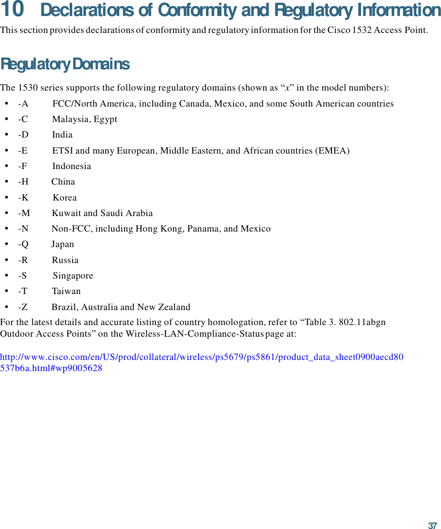 37  10 Declarations of Conformity and Regulatory Information This section provides declarations of conformity and regulatory information for the Cisco 1532 Access Point.   Regulatory Domains  The 1530 series supports the following regulatory domains (shown as “x” in the model numbers): •    -A          FCC/North America, including Canada, Mexico, and some South American countries •    -C          Malaysia, Egypt •    -D          India •    -E          ETSI and many European, Middle Eastern, and African countries (EMEA) •    -F           Indonesia •    -H          China •    -K          Korea •    -M         Kuwait and Saudi Arabia •    -N          Non-FCC, including Hong Kong, Panama, and Mexico •    -Q          Japan •    -R          Russia •    -S           Singapore •    -T          Taiwan •    -Z          Brazil, Australia and New Zealand For the latest details and accurate listing of country homologation, refer to “Table 3. 802.11abgn Outdoor Access Points” on the Wireless-LAN-Compliance-Status page at:http://www.cisco.com/en/US/prod/collateral/wireless/ps5679/ps5861/product_data_sheet0900aecd80 537b6a.html#wp9005628 