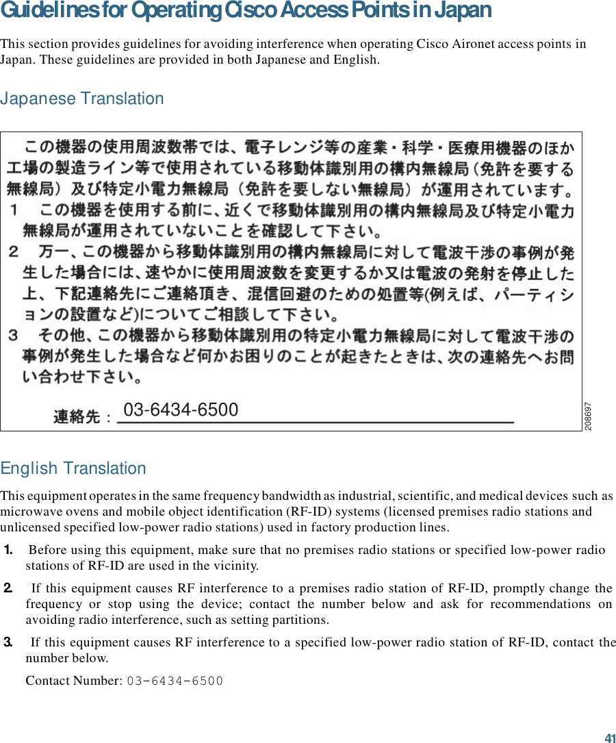 41  208697 Guidelines for Operating Cisco Access Points in Japan  This section provides guidelines for avoiding interference when operating Cisco Aironet access points in Japan. These guidelines are provided in both Japanese and English.  Japanese Translation                     03-6434-6500    English Translation  This equipment operates in the same frequency bandwidth as industrial, scientific, and medical devices such as microwave ovens and mobile object identification (RF-ID) systems (licensed premises radio stations and unlicensed specified low-power radio stations) used in factory production lines. 1.    Before using this equipment, make sure that no premises radio stations or specified low-power radio stations of RF-ID are used in the vicinity. 2.    If this equipment causes RF interference to a premises radio station of RF-ID, promptly change  the frequency  or  stop  using  the  device;  contact  the  number  below  and  ask  for  recommendations  on avoiding radio interference, such as setting partitions. 3.    If this equipment causes RF interference to a specified low-power radio station of RF-ID, contact the number below. Contact Number: 03-6434-6500 