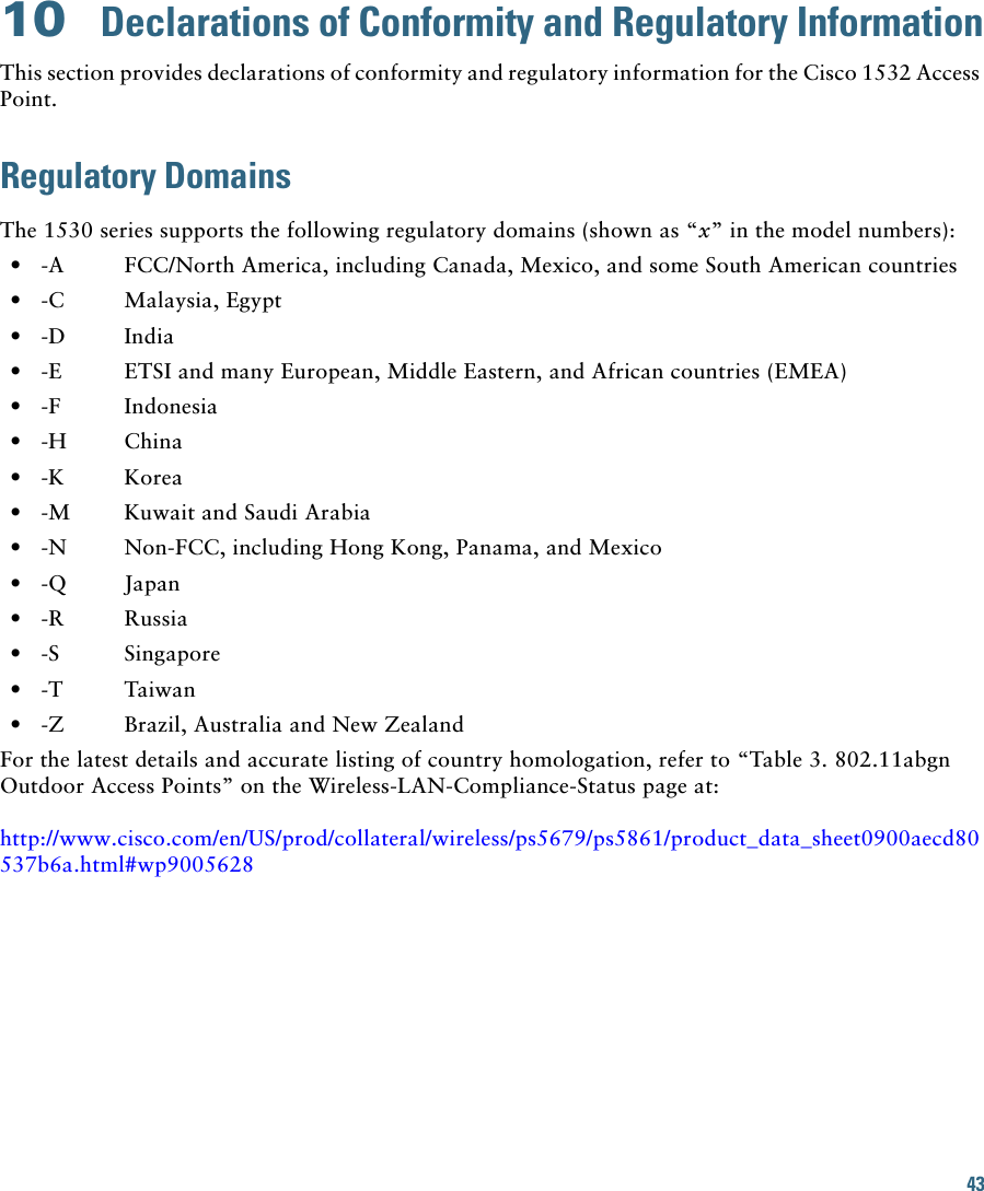 4310  Declarations of Conformity and Regulatory InformationThis section provides declarations of conformity and regulatory information for the Cisco 1532 Access Point.Regulatory DomainsThe 1530 series supports the following regulatory domains (shown as “x” in the model numbers):  • -A  FCC/North America, including Canada, Mexico, and some South American countries  • -C Malaysia, Egypt  • -D India  • -E  ETSI and many European, Middle Eastern, and African countries (EMEA)  • -F Indonesia  • -H China  • -K Korea   • -M  Kuwait and Saudi Arabia  • -N  Non-FCC, including Hong Kong, Panama, and Mexico  • -Q Japan   • -R Russia  • -S Singapore  • -T Taiwan   • -Z Brazil, Australia and New ZealandFor the latest details and accurate listing of country homologation, refer to “Table 3. 802.11abgn Outdoor Access Points” on the Wireless-LAN-Compliance-Status page at:http://www.cisco.com/en/US/prod/collateral/wireless/ps5679/ps5861/product_data_sheet0900aecd80537b6a.html#wp9005628
