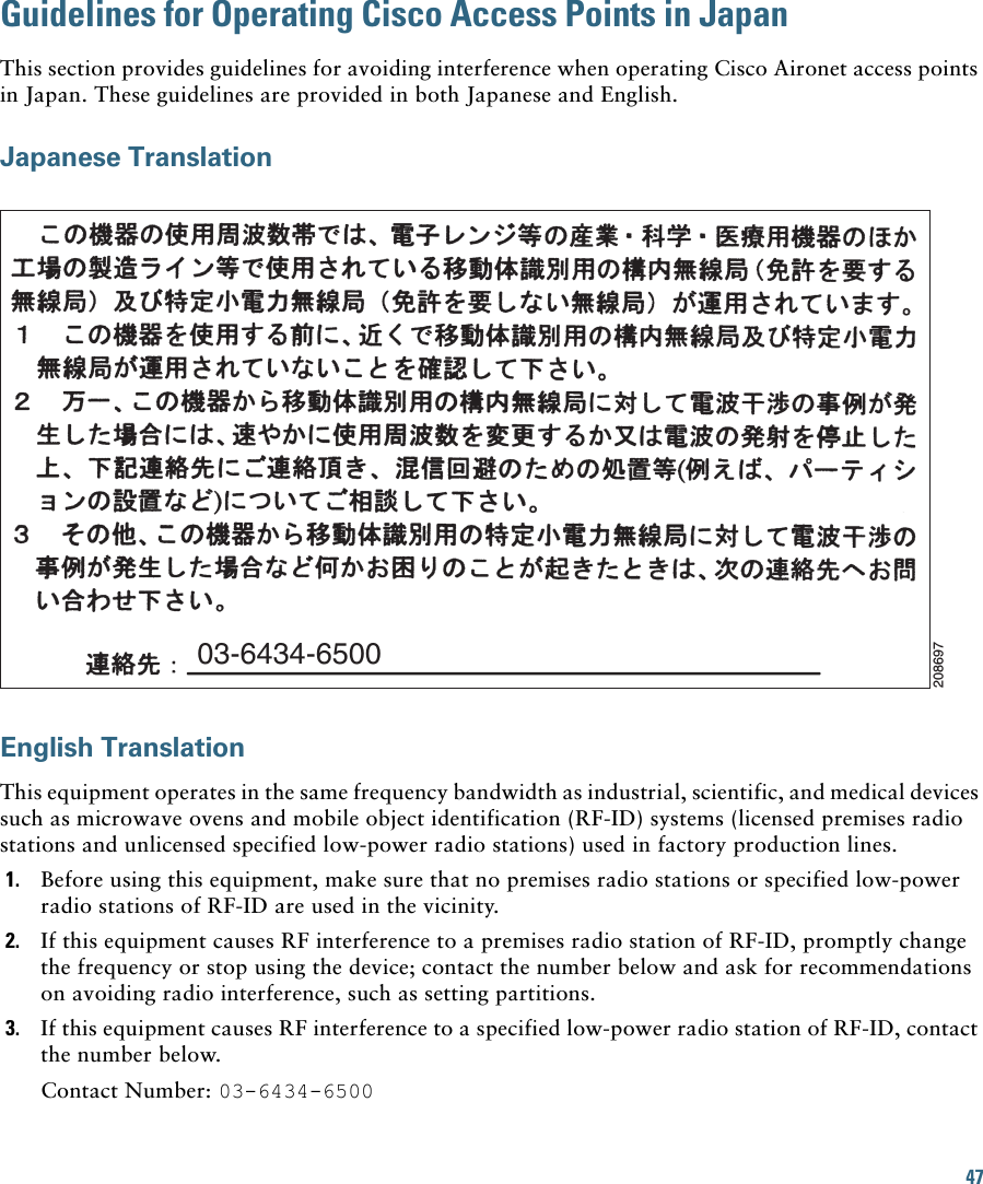 47Guidelines for Operating Cisco Access Points in JapanThis section provides guidelines for avoiding interference when operating Cisco Aironet access points in Japan. These guidelines are provided in both Japanese and English.Japanese TranslationEnglish TranslationThis equipment operates in the same frequency bandwidth as industrial, scientific, and medical devices such as microwave ovens and mobile object identification (RF-ID) systems (licensed premises radio stations and unlicensed specified low-power radio stations) used in factory production lines.1. Before using this equipment, make sure that no premises radio stations or specified low-power radio stations of RF-ID are used in the vicinity.2. If this equipment causes RF interference to a premises radio station of RF-ID, promptly change the frequency or stop using the device; contact the number below and ask for recommendations on avoiding radio interference, such as setting partitions.3. If this equipment causes RF interference to a specified low-power radio station of RF-ID, contact the number below.Contact Number: 03-6434-650003-6434-6500208697