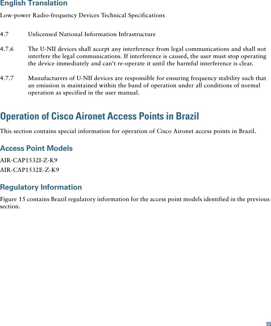 55English TranslationLow-power Radio-frequency Devices Technical SpecificationsOperation of Cisco Aironet Access Points in BrazilThis section contains special information for operation of Cisco Aironet access points in Brazil.Access Point ModelsAIR-CAP1532I-Z-K9AIR-CAP1532E-Z-K9Regulatory InformationFigure 15 contains Brazil regulatory information for the access point models identified in the previous section.4.7 Unlicensed National Information Infrastructure4.7.6 The U-NII devices shall accept any interference from legal communications and shall not interfere the legal communications. If interference is caused, the user must stop operating the device immediately and can&apos;t re-operate it until the harmful interference is clear.4.7.7 Manufacturers of U-NII devices are responsible for ensuring frequency stability such that an emission is maintained within the band of operation under all conditions of normal operation as specified in the user manual.