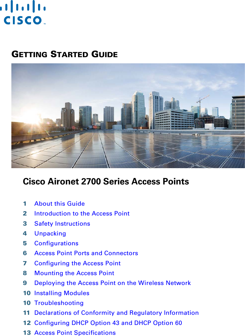  GETTING STARTED GUIDE Cisco Aironet 2700 Series Access Points1About this Guide2Introduction to the Access Point3Safety Instructions4Unpacking5Configurations6Access Point Ports and Connectors7Configuring the Access Point8Mounting the Access Point9Deploying the Access Point on the Wireless Network10 Installing Modules10 Troubleshooting11 Declarations of Conformity and Regulatory Information12 Configuring DHCP Option 43 and DHCP Option 6013 Access Point Specifications