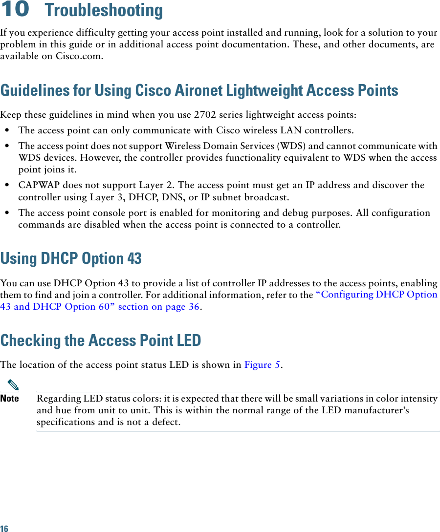 16 10  TroubleshootingIf you experience difficulty getting your access point installed and running, look for a solution to your problem in this guide or in additional access point documentation. These, and other documents, are available on Cisco.com.Guidelines for Using Cisco Aironet Lightweight Access PointsKeep these guidelines in mind when you use 2702 series lightweight access points:  • The access point can only communicate with Cisco wireless LAN controllers.  • The access point does not support Wireless Domain Services (WDS) and cannot communicate with WDS devices. However, the controller provides functionality equivalent to WDS when the access point joins it.  • CAPWAP does not support Layer 2. The access point must get an IP address and discover the controller using Layer 3, DHCP, DNS, or IP subnet broadcast.  • The access point console port is enabled for monitoring and debug purposes. All configuration commands are disabled when the access point is connected to a controller. Using DHCP Option 43You can use DHCP Option 43 to provide a list of controller IP addresses to the access points, enabling them to find and join a controller. For additional information, refer to the “Configuring DHCP Option 43 and DHCP Option 60” section on page 36.Checking the Access Point LEDThe location of the access point status LED is shown in Figure 5.Note Regarding LED status colors: it is expected that there will be small variations in color intensity and hue from unit to unit. This is within the normal range of the LED manufacturer’s specifications and is not a defect.