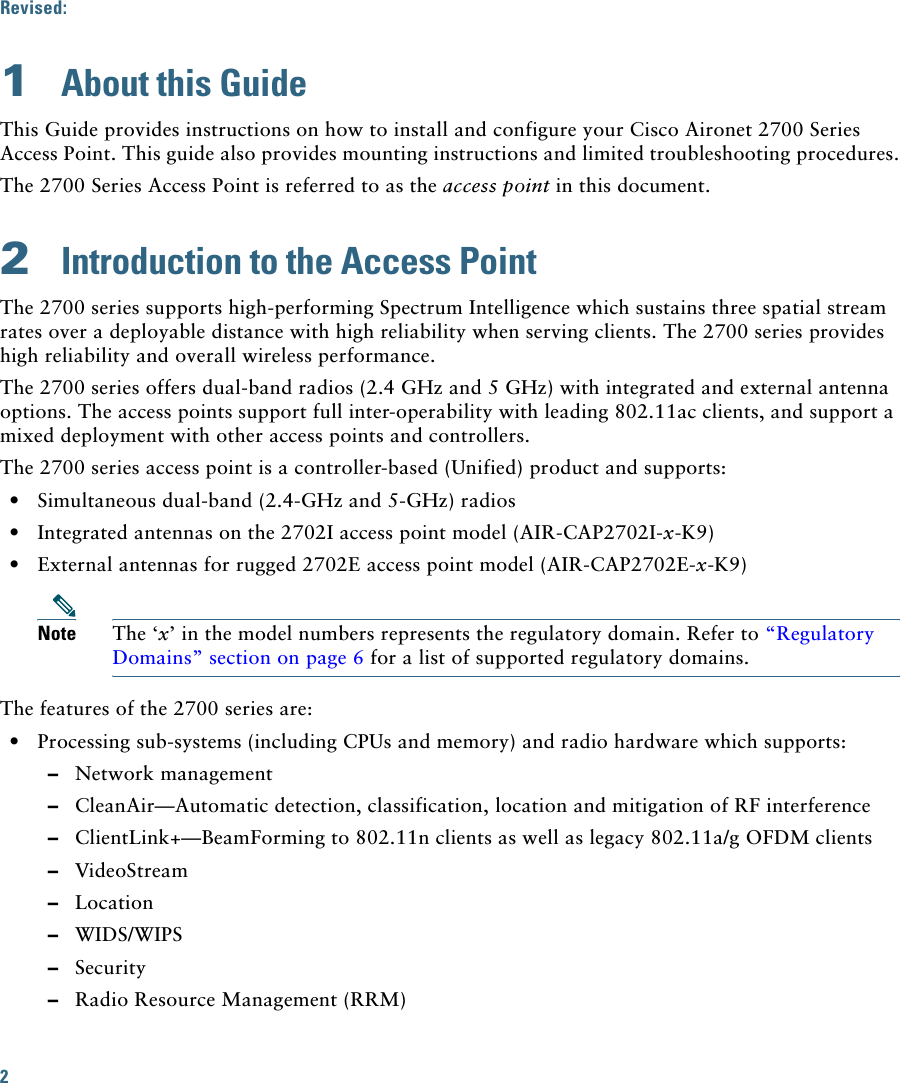 2 Revised:  1  About this GuideThis Guide provides instructions on how to install and configure your Cisco Aironet 2700 Series Access Point. This guide also provides mounting instructions and limited troubleshooting procedures.The 2700 Series Access Point is referred to as the access point in this document.2  Introduction to the Access PointThe 2700 series supports high-performing Spectrum Intelligence which sustains three spatial stream rates over a deployable distance with high reliability when serving clients. The 2700 series provides high reliability and overall wireless performance.The 2700 series offers dual-band radios (2.4 GHz and 5 GHz) with integrated and external antenna options. The access points support full inter-operability with leading 802.11ac clients, and support a mixed deployment with other access points and controllers.The 2700 series access point is a controller-based (Unified) product and supports:  • Simultaneous dual-band (2.4-GHz and 5-GHz) radios  • Integrated antennas on the 2702I access point model (AIR-CAP2702I-x-K9)  • External antennas for rugged 2702E access point model (AIR-CAP2702E-x-K9)Note The ‘x’ in the model numbers represents the regulatory domain. Refer to “Regulatory Domains” section on page 6 for a list of supported regulatory domains.The features of the 2700 series are:  • Processing sub-systems (including CPUs and memory) and radio hardware which supports:  –Network management  –CleanAir—Automatic detection, classification, location and mitigation of RF interference  –ClientLink+—BeamForming to 802.11n clients as well as legacy 802.11a/g OFDM clients   –VideoStream  –Location  –WIDS/WIPS  –Security  –Radio Resource Management (RRM)