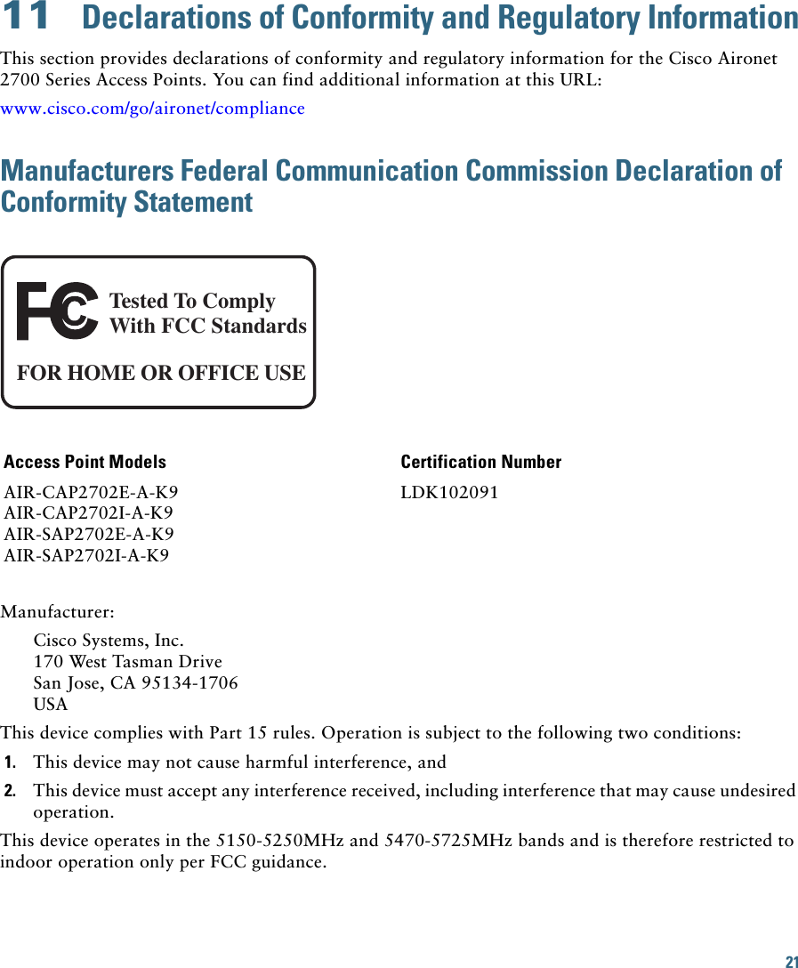 21 11  Declarations of Conformity and Regulatory InformationThis section provides declarations of conformity and regulatory information for the Cisco Aironet 2700 Series Access Points. You can find additional information at this URL:www.cisco.com/go/aironet/complianceManufacturers Federal Communication Commission Declaration of Conformity StatementManufacturer:Cisco Systems, Inc.170 West Tasman DriveSan Jose, CA 95134-1706USAThis device complies with Part 15 rules. Operation is subject to the following two conditions:1. This device may not cause harmful interference, and2. This device must accept any interference received, including interference that may cause undesired operation.This device operates in the 5150-5250MHz and 5470-5725MHz bands and is therefore restricted to indoor operation only per FCC guidance. Access Point Models Certification NumberAIR-CAP2702E-A-K9AIR-CAP2702I-A-K9AIR-SAP2702E-A-K9AIR-SAP2702I-A-K9LDK102091Tested To ComplyWith FCC StandardsFOR HOME OR OFFICE USE