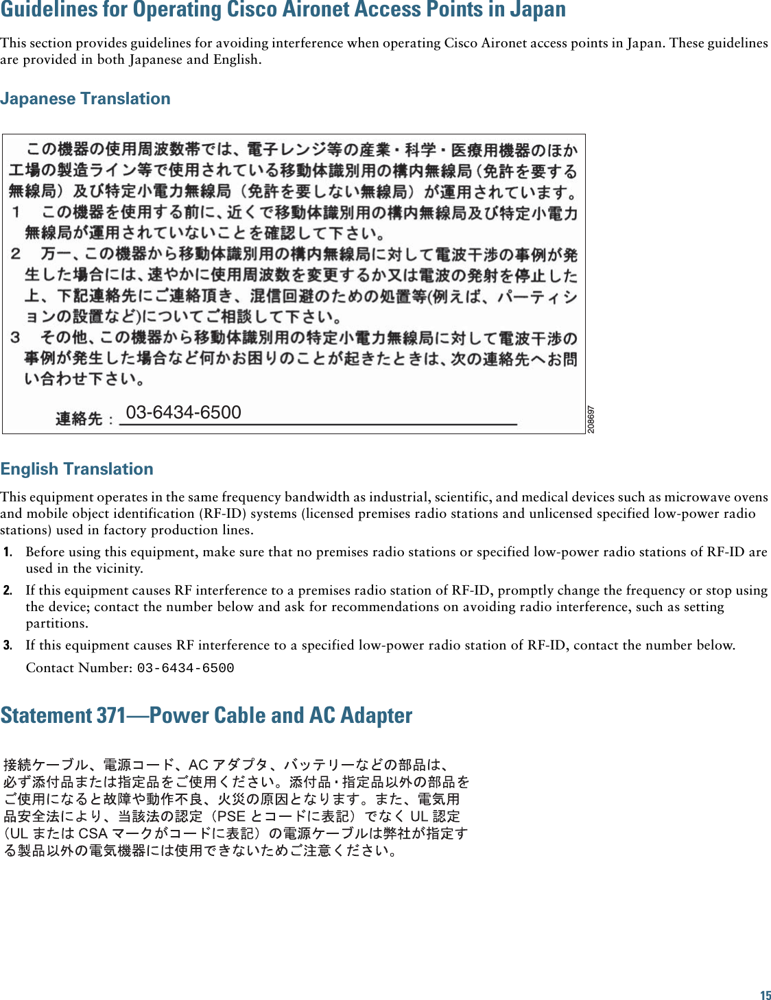 15 Guidelines for Operating Cisco Aironet Access Points in JapanThis section provides guidelines for avoiding interference when operating Cisco Aironet access points in Japan. These guidelines are provided in both Japanese and English.Japanese TranslationEnglish TranslationThis equipment operates in the same frequency bandwidth as industrial, scientific, and medical devices such as microwave ovens and mobile object identification (RF-ID) systems (licensed premises radio stations and unlicensed specified low-power radio stations) used in factory production lines.1. Before using this equipment, make sure that no premises radio stations or specified low-power radio stations of RF-ID are used in the vicinity.2. If this equipment causes RF interference to a premises radio station of RF-ID, promptly change the frequency or stop using the device; contact the number below and ask for recommendations on avoiding radio interference, such as setting partitions.3. If this equipment causes RF interference to a specified low-power radio station of RF-ID, contact the number below.Contact Number: 03-6434-6500Statement 371—Power Cable and AC Adapter03-6434-6500208697