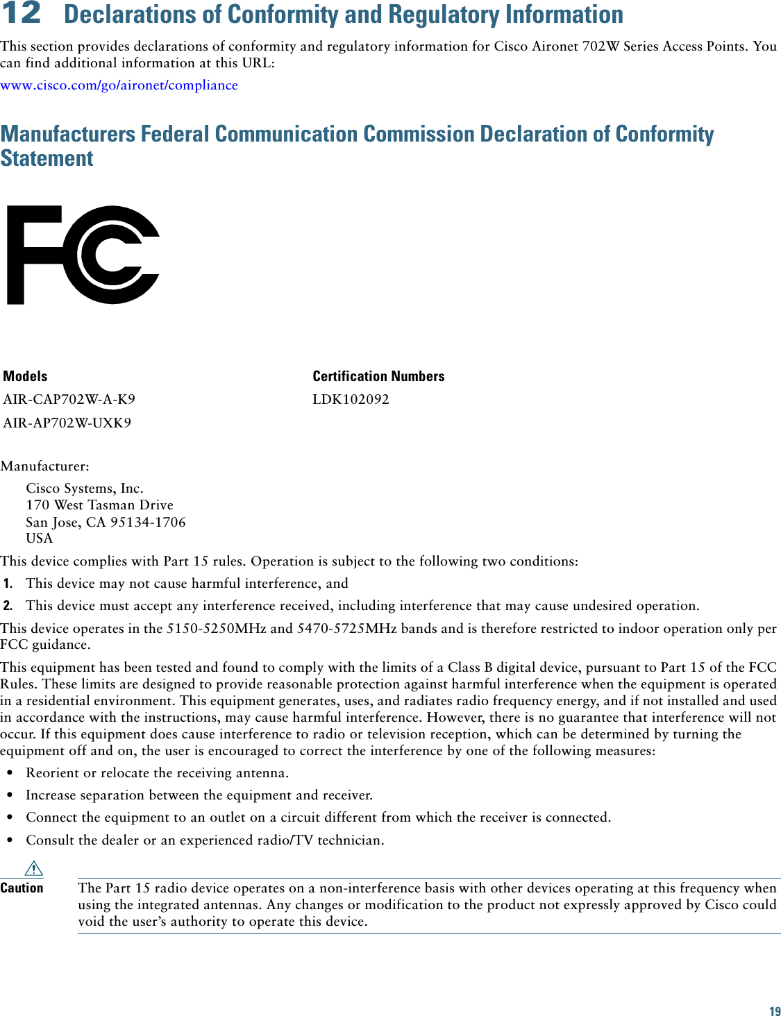 19 12  Declarations of Conformity and Regulatory InformationThis section provides declarations of conformity and regulatory information for Cisco Aironet 702W Series Access Points. You can find additional information at this URL:www.cisco.com/go/aironet/complianceManufacturers Federal Communication Commission Declaration of Conformity StatementManufacturer:Cisco Systems, Inc.170 West Tasman DriveSan Jose, CA 95134-1706USAThis device complies with Part 15 rules. Operation is subject to the following two conditions:1. This device may not cause harmful interference, and2. This device must accept any interference received, including interference that may cause undesired operation.This device operates in the 5150-5250MHz and 5470-5725MHz bands and is therefore restricted to indoor operation only per FCC guidance. This equipment has been tested and found to comply with the limits of a Class B digital device, pursuant to Part 15 of the FCC Rules. These limits are designed to provide reasonable protection against harmful interference when the equipment is operated in a residential environment. This equipment generates, uses, and radiates radio frequency energy, and if not installed and used in accordance with the instructions, may cause harmful interference. However, there is no guarantee that interference will not occur. If this equipment does cause interference to radio or television reception, which can be determined by turning the equipment off and on, the user is encouraged to correct the interference by one of the following measures:•Reorient or relocate the receiving antenna.•Increase separation between the equipment and receiver.•Connect the equipment to an outlet on a circuit different from which the receiver is connected.•Consult the dealer or an experienced radio/TV technician.Caution The Part 15 radio device operates on a non-interference basis with other devices operating at this frequency when using the integrated antennas. Any changes or modification to the product not expressly approved by Cisco could void the user’s authority to operate this device.Models Certification NumbersAIR-CAP702W-A-K9 LDK102092AIR-AP702W-UXK9