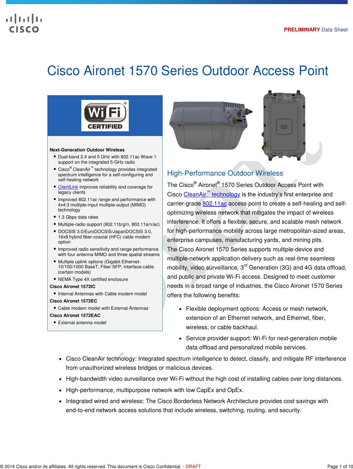   © 2014 Cisco and/or its affiliates. All rights reserved. This document is Cisco Confidential. - DRAFT  Page 1 of 10 PRELIMINARY Data Sheet   Next-Generation Outdoor Wireless ● Dual-band 2.4 and 5 GHz with 802.11ac Wave 1 support on the integrated 5-GHz radio  ● Cisco® CleanAir™ technology provides integrated spectrum intelligence for a self-configuring and self-healing network ● ClientLink improves reliability and coverage for legacy clients ● Improved 802.11ac range and performance with 4x4:3 multiple-input multiple-output (MIMO) technology ● 1.3 Gbps data rates ● Multiple-radio support (802.11b/g/n, 802.11a/n/ac) ● DOCSIS 3.0/EuroDOCSIS/JapanDOCSIS 3.0, 16x8 hybrid fiber-coaxial (HFC) cable modem option ● Improved radio sensitivity and range performance with four antenna MIMO and three spatial streams ● Multiple uplink options (Gigabit Ethernet-10/100/1000 BaseT, Fiber SFP, interface-cable (certain models) ● NEMA Type 4X certified enclosure Cisco Aironet 1572IC ● Internal Antennas with Cable modem model Cisco Aironet 1572EC ● Cable modem model with External Antennas Cisco Aironet 1572EAC ● External antenna model  Cisco Aironet 1570 Series Outdoor Access Point  High-Performance Outdoor Wireless The Cisco® Aironet® 1570 Series Outdoor Access Point with Cisco CleanAir™ technology is the industry’s first enterprise and carrier-grade 802.11ac access point to create a self-healing and self-optimizing wireless network that mitigates the impact of wireless interference. It offers a flexible, secure, and scalable mesh network for high-performance mobility across large metropolitan-sized areas, enterprise campuses, manufacturing yards, and mining pits. The Cisco Aironet 1570 Series supports multiple-device and multiple-network application delivery such as real-time seamless mobility, video surveillance, 3rd Generation (3G) and 4G data offload, and public and private Wi-Fi access. Designed to meet customer needs in a broad range of industries, the Cisco Aironet 1570 Series offers the following benefits: ● Flexible deployment options: Access or mesh network, extension of an Ethernet network, and Ethernet, fiber, wireless, or cable backhaul. ● Service provider support: Wi-Fi for next-generation mobile data offload and personalized mobile services. ● Cisco CleanAir technology: Integrated spectrum intelligence to detect, classify, and mitigate RF interference from unauthorized wireless bridges or malicious devices. ● High-bandwidth video surveillance over Wi-Fi without the high cost of installing cables over long distances. ● High-performance, multipurpose network with low CapEx and OpEx. ● Integrated wired and wireless: The Cisco Borderless Network Architecture provides cost savings with end-to-end network access solutions that include wireless, switching, routing, and security. 