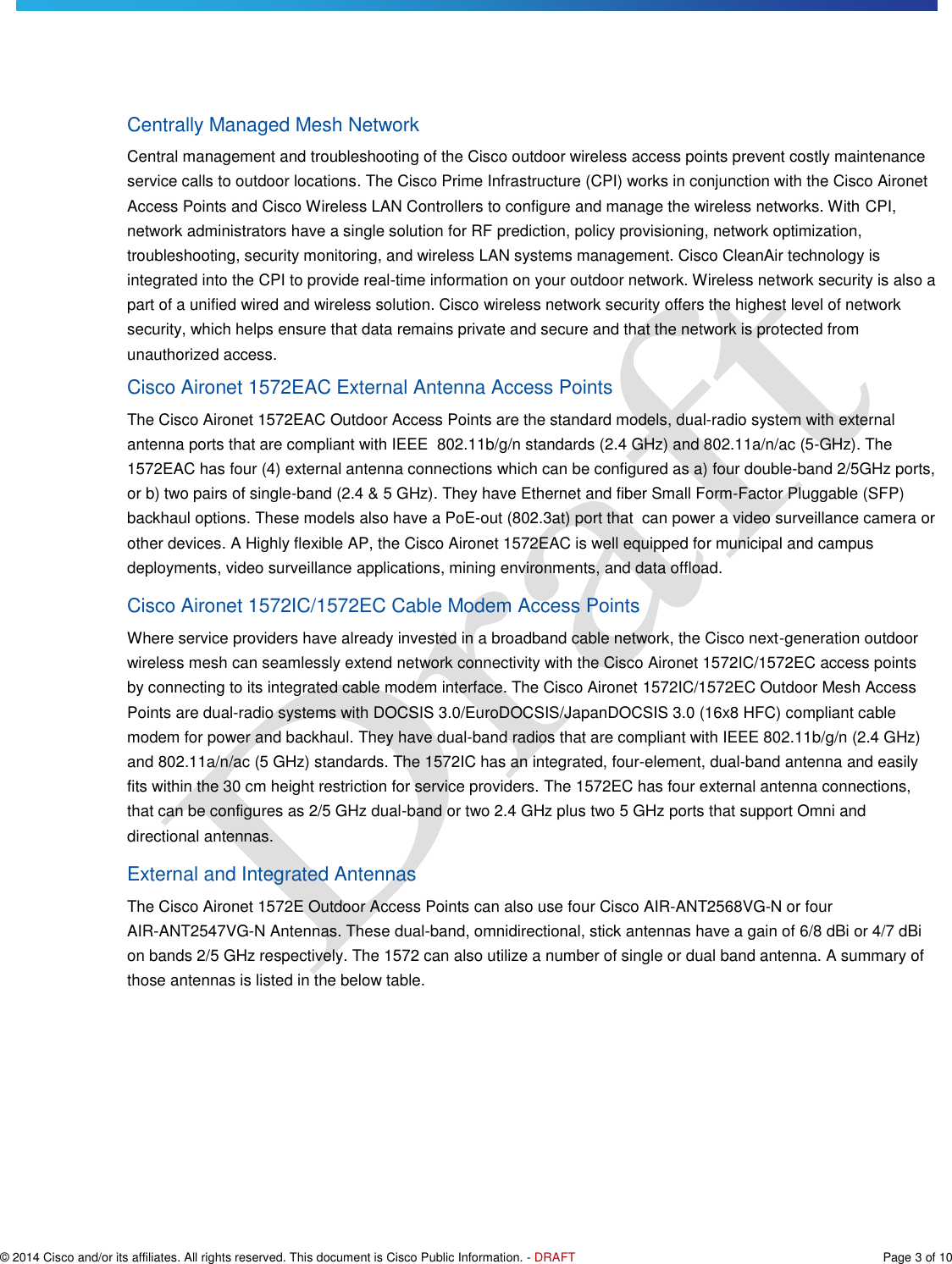   © 2014 Cisco and/or its affiliates. All rights reserved. This document is Cisco Public Information. - DRAFT  Page 3 of 10 Centrally Managed Mesh Network Central management and troubleshooting of the Cisco outdoor wireless access points prevent costly maintenance service calls to outdoor locations. The Cisco Prime Infrastructure (CPI) works in conjunction with the Cisco Aironet Access Points and Cisco Wireless LAN Controllers to configure and manage the wireless networks. With CPI, network administrators have a single solution for RF prediction, policy provisioning, network optimization, troubleshooting, security monitoring, and wireless LAN systems management. Cisco CleanAir technology is integrated into the CPI to provide real-time information on your outdoor network. Wireless network security is also a part of a unified wired and wireless solution. Cisco wireless network security offers the highest level of network security, which helps ensure that data remains private and secure and that the network is protected from unauthorized access. Cisco Aironet 1572EAC External Antenna Access Points The Cisco Aironet 1572EAC Outdoor Access Points are the standard models, dual-radio system with external antenna ports that are compliant with IEEE  802.11b/g/n standards (2.4 GHz) and 802.11a/n/ac (5-GHz). The 1572EAC has four (4) external antenna connections which can be configured as a) four double-band 2/5GHz ports, or b) two pairs of single-band (2.4 &amp; 5 GHz). They have Ethernet and fiber Small Form-Factor Pluggable (SFP) backhaul options. These models also have a PoE-out (802.3at) port that  can power a video surveillance camera or other devices. A Highly flexible AP, the Cisco Aironet 1572EAC is well equipped for municipal and campus deployments, video surveillance applications, mining environments, and data offload. Cisco Aironet 1572IC/1572EC Cable Modem Access Points Where service providers have already invested in a broadband cable network, the Cisco next-generation outdoor wireless mesh can seamlessly extend network connectivity with the Cisco Aironet 1572IC/1572EC access points by connecting to its integrated cable modem interface. The Cisco Aironet 1572IC/1572EC Outdoor Mesh Access Points are dual-radio systems with DOCSIS 3.0/EuroDOCSIS/JapanDOCSIS 3.0 (16x8 HFC) compliant cable modem for power and backhaul. They have dual-band radios that are compliant with IEEE 802.11b/g/n (2.4 GHz) and 802.11a/n/ac (5 GHz) standards. The 1572IC has an integrated, four-element, dual-band antenna and easily fits within the 30 cm height restriction for service providers. The 1572EC has four external antenna connections, that can be configures as 2/5 GHz dual-band or two 2.4 GHz plus two 5 GHz ports that support Omni and directional antennas.  External and Integrated Antennas The Cisco Aironet 1572E Outdoor Access Points can also use four Cisco AIR-ANT2568VG-N or four AIR-ANT2547VG-N Antennas. These dual-band, omnidirectional, stick antennas have a gain of 6/8 dBi or 4/7 dBi on bands 2/5 GHz respectively. The 1572 can also utilize a number of single or dual band antenna. A summary of those antennas is listed in the below table. 