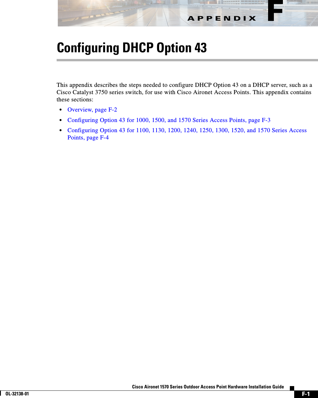 F-1Cisco Aironet 1570 Series Outdoor Access Point Hardware Installation GuideOL-32138-01APPENDIX FConfiguring DHCP Option 43This appendix describes the steps needed to configure DHCP Option 43 on a DHCP server, such as a Cisco Catalyst 3750 series switch, for use with Cisco Aironet Access Points. This appendix contains these sections:•Overview, page F-2•Configuring Option 43 for 1000, 1500, and 1570 Series Access Points, page F-3•Configuring Option 43 for 1100, 1130, 1200, 1240, 1250, 1300, 1520, and 1570 Series Access Points, page F-4