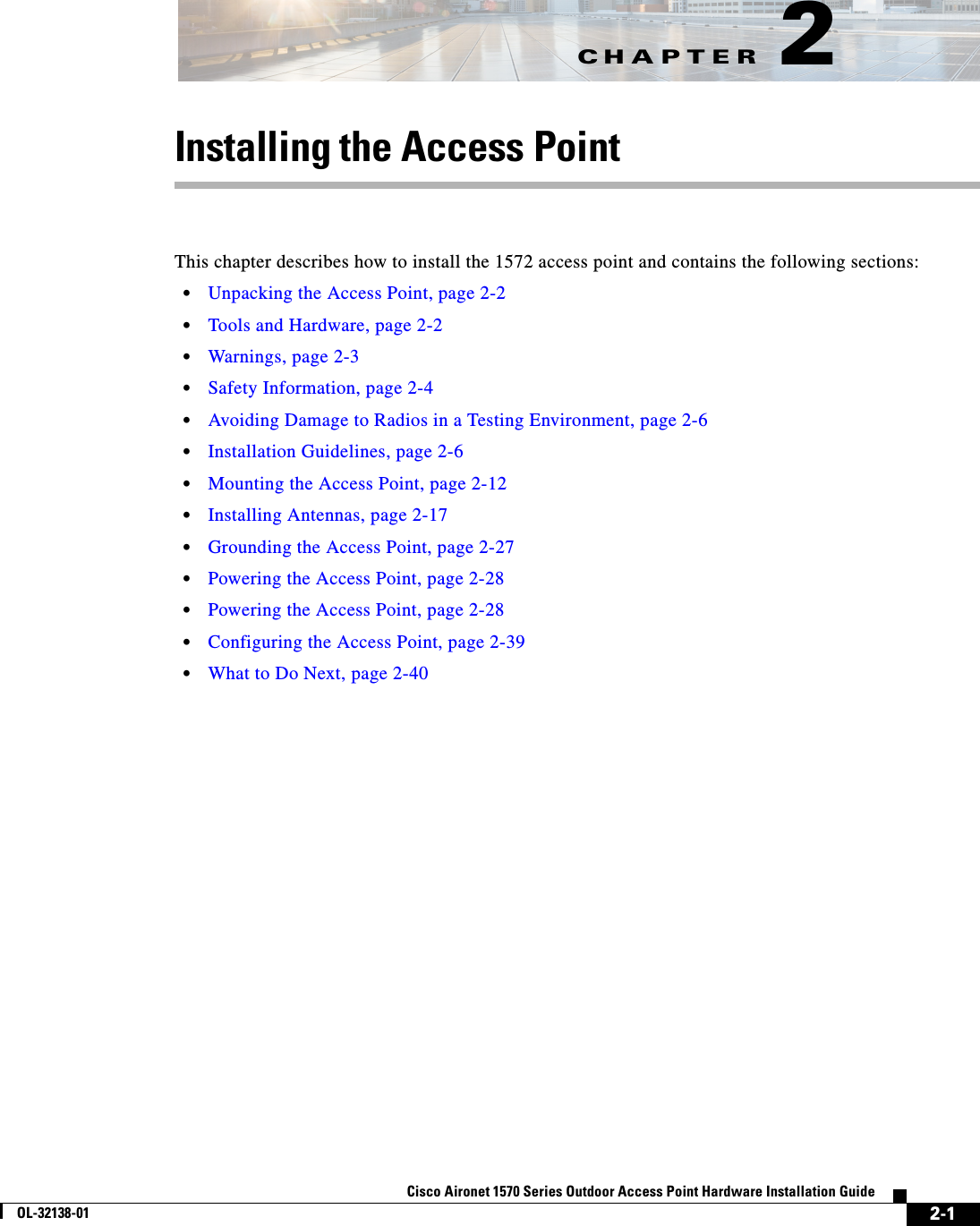 CHAPTER 2-1Cisco Aironet 1570 Series Outdoor Access Point Hardware Installation GuideOL-32138-012Installing the Access PointThis chapter describes how to install the 1572 access point and contains the following sections:•Unpacking the Access Point, page 2-2•Tools and Hardware, page 2-2•Warnings, page 2-3•Safety Information, page 2-4•Avoiding Damage to Radios in a Testing Environment, page 2-6•Installation Guidelines, page 2-6•Mounting the Access Point, page 2-12•Installing Antennas, page 2-17•Grounding the Access Point, page 2-27•Powering the Access Point, page 2-28•Powering the Access Point, page 2-28•Configuring the Access Point, page 2-39•What to Do Next, page 2-40