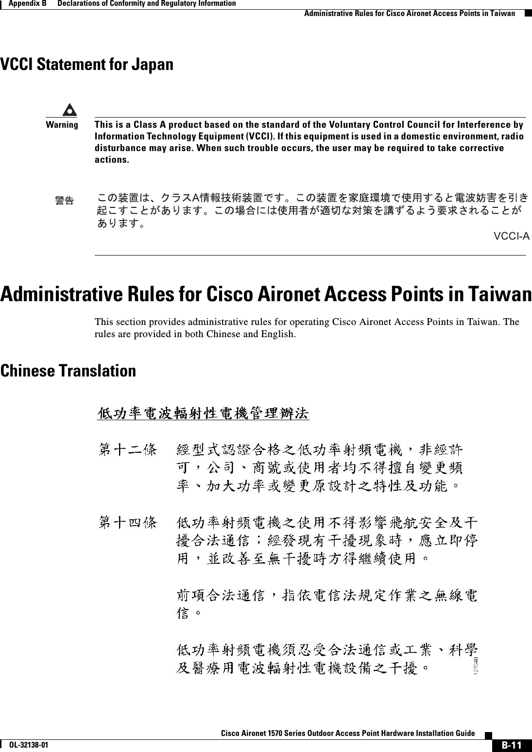  B-11Cisco Aironet 1570 Series Outdoor Access Point Hardware Installation GuideOL-32138-01Appendix B      Declarations of Conformity and Regulatory InformationAdministrative Rules for Cisco Aironet Access Points in TaiwanVCCI Statement for JapanAdministrative Rules for Cisco Aironet Access Points in TaiwanThis section provides administrative rules for operating Cisco Aironet Access Points in Taiwan. The rules are provided in both Chinese and English.Chinese TranslationWarningThis is a Class A product based on the standard of the Voluntary Control Council for Interference by Information Technology Equipment (VCCI). If this equipment is used in a domestic environment, radio disturbance may arise. When such trouble occurs, the user may be required to take corrective actions.
