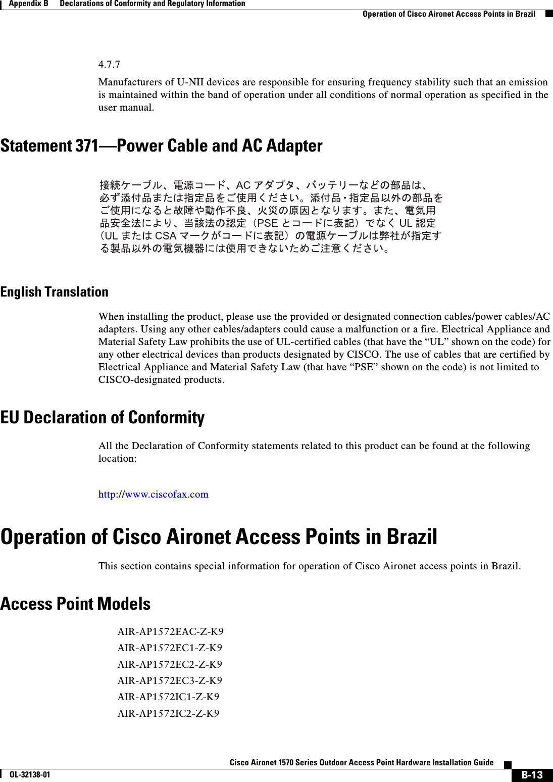 B-13Cisco Aironet 1570 Series Outdoor Access Point Hardware Installation GuideOL-32138-01Appendix B      Declarations of Conformity and Regulatory InformationOperation of Cisco Aironet Access Points in Brazil4.7.7Manufacturers of U-NII devices are responsible for ensuring frequency stability such that an emission is maintained within the band of operation under all conditions of normal operation as specified in the user manual.Statement 371—Power Cable and AC AdapterEnglish TranslationWhen installing the product, please use the provided or designated connection cables/power cables/AC adapters. Using any other cables/adapters could cause a malfunction or a fire. Electrical Appliance and Material Safety Law prohibits the use of UL-certified cables (that have the “UL” shown on the code) for any other electrical devices than products designated by CISCO. The use of cables that are certified by Electrical Appliance and Material Safety Law (that have “PSE” shown on the code) is not limited to CISCO-designated products.EU Declaration of ConformityAll the Declaration of Conformity statements related to this product can be found at the following location:http://www.ciscofax.comOperation of Cisco Aironet Access Points in BrazilThis section contains special information for operation of Cisco Aironet access points in Brazil.Access Point ModelsAIR-AP1572EAC-Z-K9AIR-AP1572EC1-Z-K9AIR-AP1572EC2-Z-K9AIR-AP1572EC3-Z-K9AIR-AP1572IC1-Z-K9AIR-AP1572IC2-Z-K9