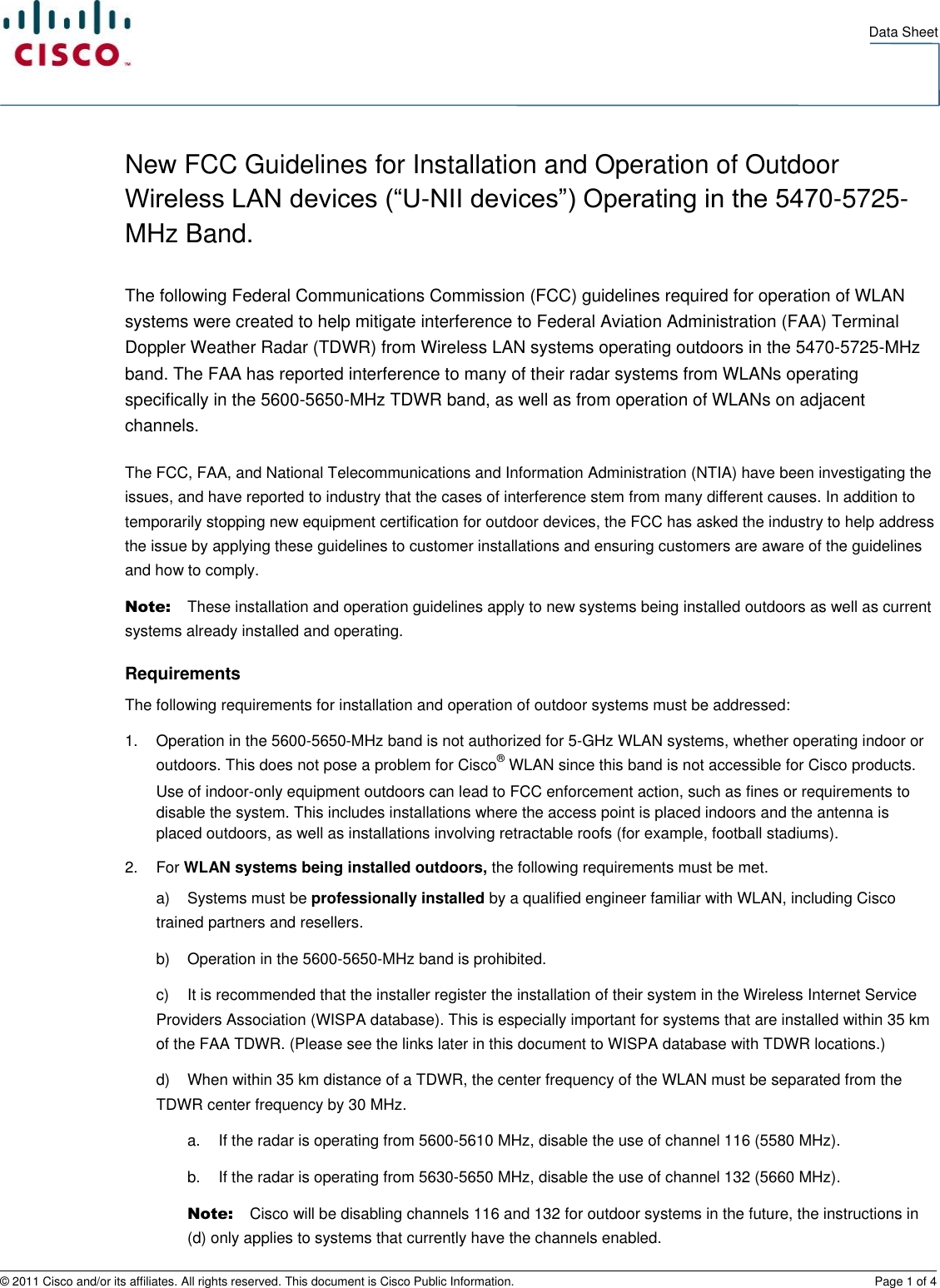   Data Sheet © 2011 Cisco and/or its affiliates. All rights reserved. This document is Cisco Public Information.  Page 1 of 4 New FCC Guidelines for Installation and Operation of Outdoor Wireless LAN devices (“U-NII devices”) Operating in the 5470-5725-MHz Band. The following Federal Communications Commission (FCC) guidelines required for operation of WLAN systems were created to help mitigate interference to Federal Aviation Administration (FAA) Terminal Doppler Weather Radar (TDWR) from Wireless LAN systems operating outdoors in the 5470-5725-MHz band. The FAA has reported interference to many of their radar systems from WLANs operating specifically in the 5600-5650-MHz TDWR band, as well as from operation of WLANs on adjacent channels. The FCC, FAA, and National Telecommunications and Information Administration (NTIA) have been investigating the issues, and have reported to industry that the cases of interference stem from many different causes. In addition to temporarily stopping new equipment certification for outdoor devices, the FCC has asked the industry to help address the issue by applying these guidelines to customer installations and ensuring customers are aware of the guidelines and how to comply. Note:   These installation and operation guidelines apply to new systems being installed outdoors as well as current systems already installed and operating. Requirements The following requirements for installation and operation of outdoor systems must be addressed: 1.  Operation in the 5600-5650-MHz band is not authorized for 5-GHz WLAN systems, whether operating indoor or outdoors. This does not pose a problem for Cisco® WLAN since this band is not accessible for Cisco products. Use of indoor-only equipment outdoors can lead to FCC enforcement action, such as fines or requirements to disable the system. This includes installations where the access point is placed indoors and the antenna is placed outdoors, as well as installations involving retractable roofs (for example, football stadiums). 2.  For WLAN systems being installed outdoors, the following requirements must be met. a)  Systems must be professionally installed by a qualified engineer familiar with WLAN, including Cisco trained partners and resellers. b)  Operation in the 5600-5650-MHz band is prohibited. c)  It is recommended that the installer register the installation of their system in the Wireless Internet Service Providers Association (WISPA database). This is especially important for systems that are installed within 35 km of the FAA TDWR. (Please see the links later in this document to WISPA database with TDWR locations.) d)  When within 35 km distance of a TDWR, the center frequency of the WLAN must be separated from the TDWR center frequency by 30 MHz. a.  If the radar is operating from 5600-5610 MHz, disable the use of channel 116 (5580 MHz). b.  If the radar is operating from 5630-5650 MHz, disable the use of channel 132 (5660 MHz). Note:   Cisco will be disabling channels 116 and 132 for outdoor systems in the future, the instructions in (d) only applies to systems that currently have the channels enabled. 