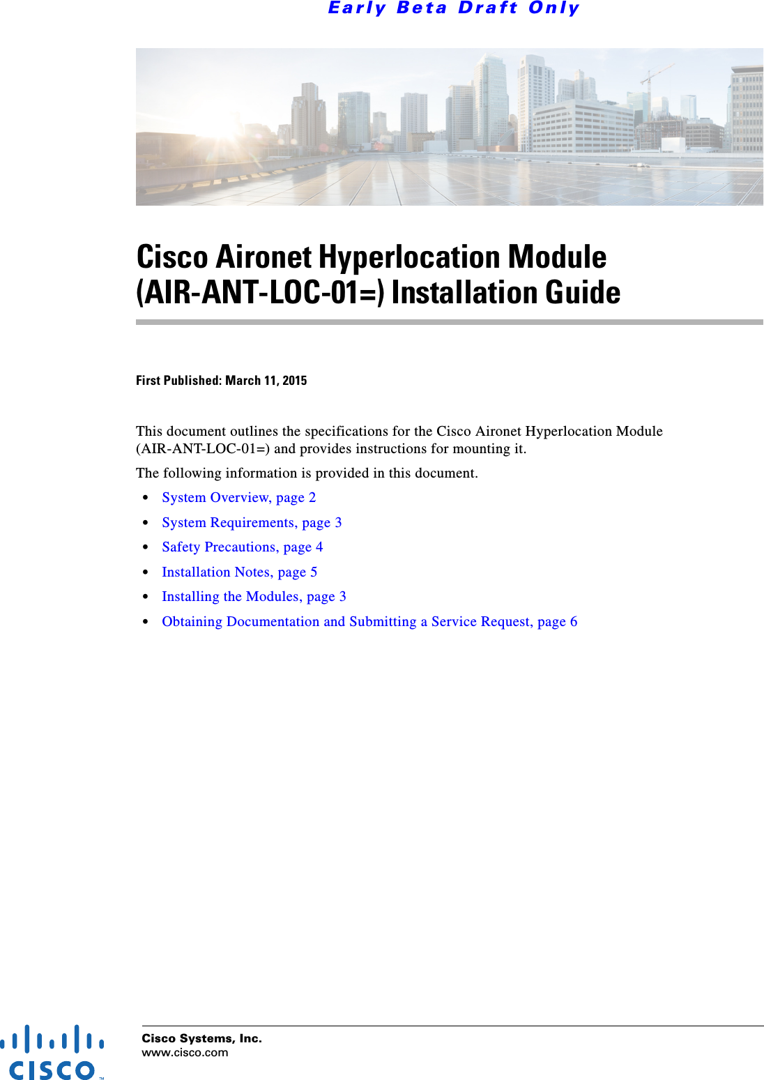 Cisco Systems, Inc.www.cisco.com Early Beta Draft OnlyCisco Aironet Hyperlocation Module (AIR-ANT-LOC-01=) Installation GuideFirst Published: March 11, 2015This document outlines the specifications for the Cisco Aironet Hyperlocation Module (AIR-ANT-LOC-01=) and provides instructions for mounting it. The following information is provided in this document.  • System Overview, page 2  • System Requirements, page 3  • Safety Precautions, page 4  • Installation Notes, page 5  • Installing the Modules, page 3  • Obtaining Documentation and Submitting a Service Request, page 6