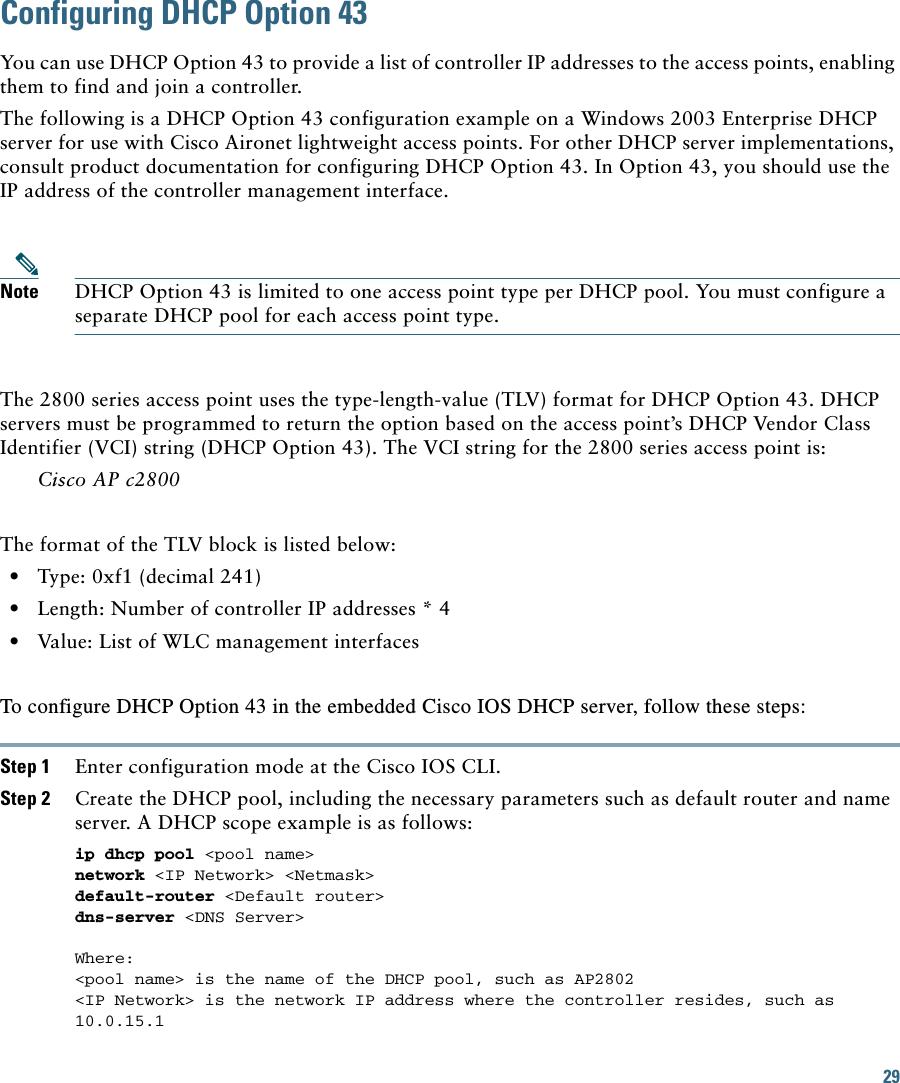29 Configuring DHCP Option 43You can use DHCP Option 43 to provide a list of controller IP addresses to the access points, enabling them to find and join a controller. The following is a DHCP Option 43 configuration example on a Windows 2003 Enterprise DHCP server for use with Cisco Aironet lightweight access points. For other DHCP server implementations, consult product documentation for configuring DHCP Option 43. In Option 43, you should use the IP address of the controller management interface.Note DHCP Option 43 is limited to one access point type per DHCP pool. You must configure a separate DHCP pool for each access point type.The 2800 series access point uses the type-length-value (TLV) format for DHCP Option 43. DHCP servers must be programmed to return the option based on the access point’s DHCP Vendor Class Identifier (VCI) string (DHCP Option 43). The VCI string for the 2800 series access point is:Cisco AP c2800The format of the TLV block is listed below:   • Type: 0xf1 (decimal 241)   • Length: Number of controller IP addresses * 4   • Value: List of WLC management interfaces To configure DHCP Option 43 in the embedded Cisco IOS DHCP server, follow these steps: Step 1 Enter configuration mode at the Cisco IOS CLI. Step 2 Create the DHCP pool, including the necessary parameters such as default router and name server. A DHCP scope example is as follows: ip dhcp pool &lt;pool name&gt; network &lt;IP Network&gt; &lt;Netmask&gt; default-router &lt;Default router&gt; dns-server &lt;DNS Server&gt; Where:&lt;pool name&gt; is the name of the DHCP pool, such as AP2802&lt;IP Network&gt; is the network IP address where the controller resides, such as 10.0.15.1