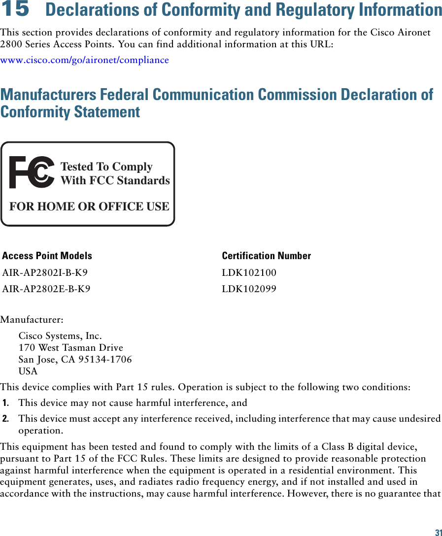 31 15  Declarations of Conformity and Regulatory InformationThis section provides declarations of conformity and regulatory information for the Cisco Aironet 2800 Series Access Points. You can find additional information at this URL:www.cisco.com/go/aironet/complianceManufacturers Federal Communication Commission Declaration of Conformity StatementTested To ComplyWith FCC StandardsFOR HOME OR OFFICE USEAccess Point Models Certification NumberAIR-AP2802I-B-K9 LDK102100AIR-AP2802E-B-K9 LDK102099Manufacturer:Cisco Systems, Inc.170 West Tasman DriveSan Jose, CA 95134-1706USAThis device complies with Part 15 rules. Operation is subject to the following two conditions:1. This device may not cause harmful interference, and2. This device must accept any interference received, including interference that may cause undesired operation.This equipment has been tested and found to comply with the limits of a Class B digital device, pursuant to Part 15 of the FCC Rules. These limits are designed to provide reasonable protection against harmful interference when the equipment is operated in a residential environment. This equipment generates, uses, and radiates radio frequency energy, and if not installed and used in accordance with the instructions, may cause harmful interference. However, there is no guarantee that 