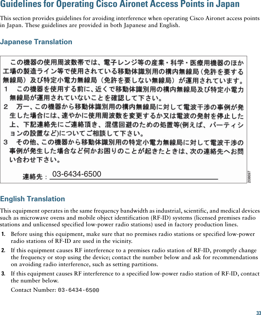 33 Guidelines for Operating Cisco Aironet Access Points in JapanThis section provides guidelines for avoiding interference when operating Cisco Aironet access points in Japan. These guidelines are provided in both Japanese and English.Japanese Translation03-6434-6500208697English TranslationThis equipment operates in the same frequency bandwidth as industrial, scientific, and medical devices such as microwave ovens and mobile object identification (RF-ID) systems (licensed premises radio stations and unlicensed specified low-power radio stations) used in factory production lines.1. Before using this equipment, make sure that no premises radio stations or specified low-power radio stations of RF-ID are used in the vicinity.2. If this equipment causes RF interference to a premises radio station of RF-ID, promptly change the frequency or stop using the device; contact the number below and ask for recommendations on avoiding radio interference, such as setting partitions.3. If this equipment causes RF interference to a specified low-power radio station of RF-ID, contact the number below.Contact Number: 03-6434-6500