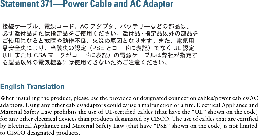 Statement 371—Power Cable and AC AdapterEnglish TranslationWhen installing the product, please use the provided or designated connection cables/power cables/AC adaptors. Using any other cables/adaptors could cause a malfunction or a fire. Electrical Appliance and Material Safety Law prohibits the use of UL-certified cables (that have the “UL” shown on the code) for any other electrical devices than products designated by CISCO. The use of cables that are certified by Electrical Appliance and Material Safety Law (that have “PSE” shown on the code) is not limited to CISCO-designated products.