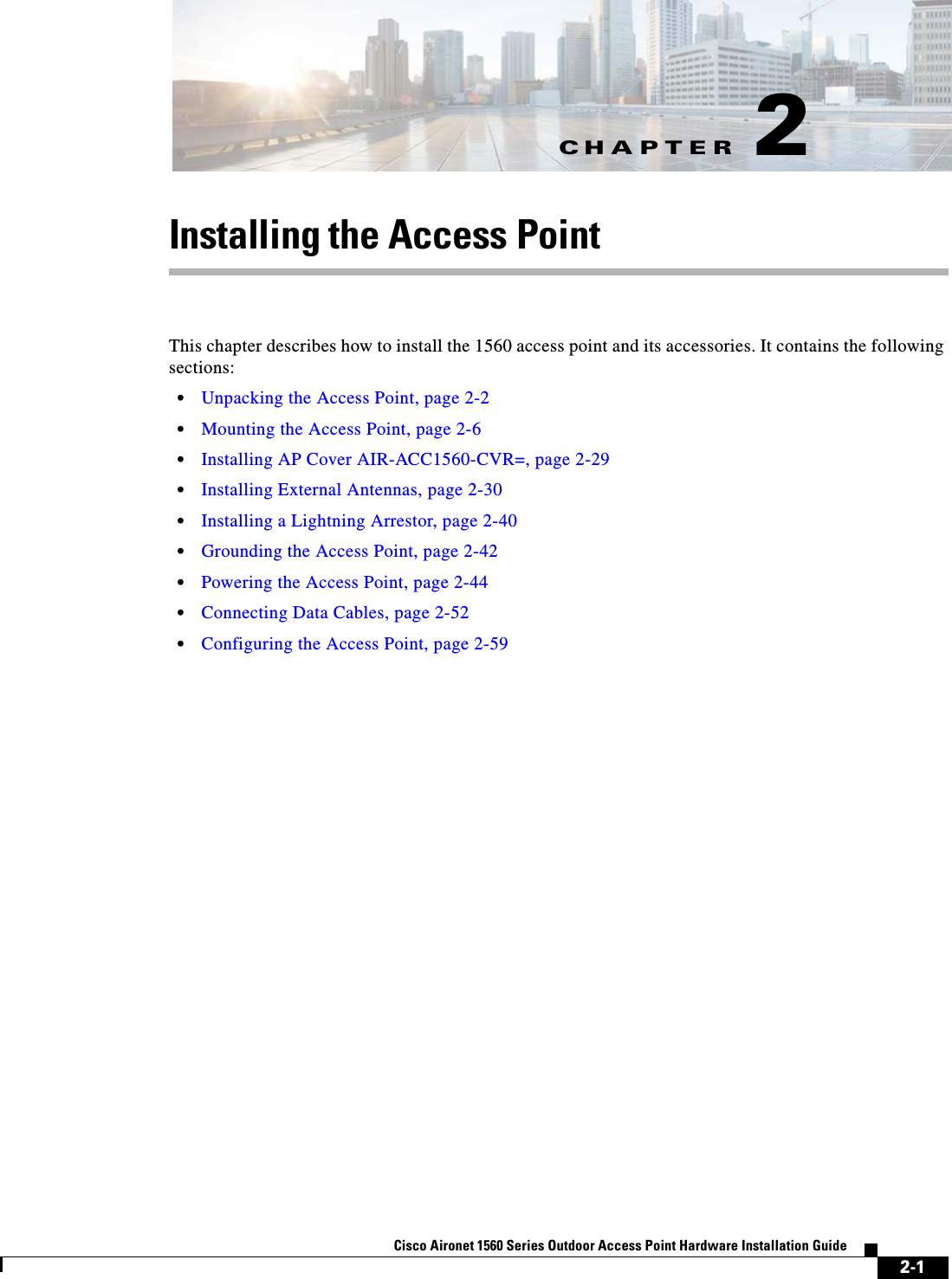 CHAPTER 2-1Cisco Aironet 1560 Series Outdoor Access Point Hardware Installation Guide 2Installing the Access PointThis chapter describes how to install the 1560 access point and its accessories. It contains the following sections:•Unpacking the Access Point, page 2-2•Mounting the Access Point, page 2-6•Installing AP Cover AIR-ACC1560-CVR=, page 2-29•Installing External Antennas, page 2-30•Installing a Lightning Arrestor, page 2-40•Grounding the Access Point, page 2-42•Powering the Access Point, page 2-44•Connecting Data Cables, page 2-52•Configuring the Access Point, page 2-59