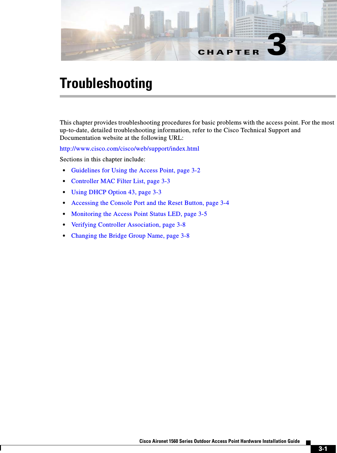 CHAPTER 3-1Cisco Aironet 1560 Series Outdoor Access Point Hardware Installation Guide 3TroubleshootingThis chapter provides troubleshooting procedures for basic problems with the access point. For the most up-to-date, detailed troubleshooting information, refer to the Cisco Technical Support and Documentation website at the following URL:http://www.cisco.com/cisco/web/support/index.htmlSections in this chapter include:•Guidelines for Using the Access Point, page 3-2•Controller MAC Filter List, page 3-3•Using DHCP Option 43, page 3-3•Accessing the Console Port and the Reset Button, page 3-4•Monitoring the Access Point Status LED, page 3-5•Verifying Controller Association, page 3-8•Changing the Bridge Group Name, page 3-8