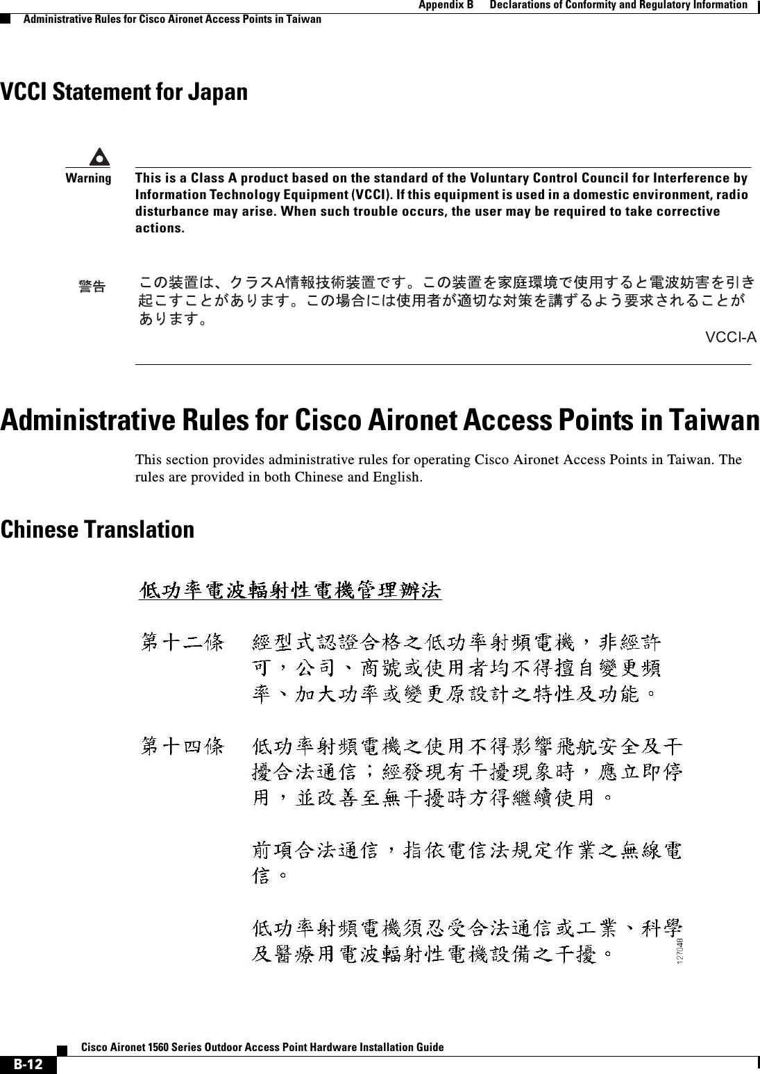  B-12Cisco Aironet 1560 Series Outdoor Access Point Hardware Installation Guide Appendix B      Declarations of Conformity and Regulatory InformationAdministrative Rules for Cisco Aironet Access Points in TaiwanVCCI Statement for JapanAdministrative Rules for Cisco Aironet Access Points in TaiwanThis section provides administrative rules for operating Cisco Aironet Access Points in Taiwan. The rules are provided in both Chinese and English.Chinese TranslationWarningThis is a Class A product based on the standard of the Voluntary Control Council for Interference by Information Technology Equipment (VCCI). If this equipment is used in a domestic environment, radio disturbance may arise. When such trouble occurs, the user may be required to take corrective actions.