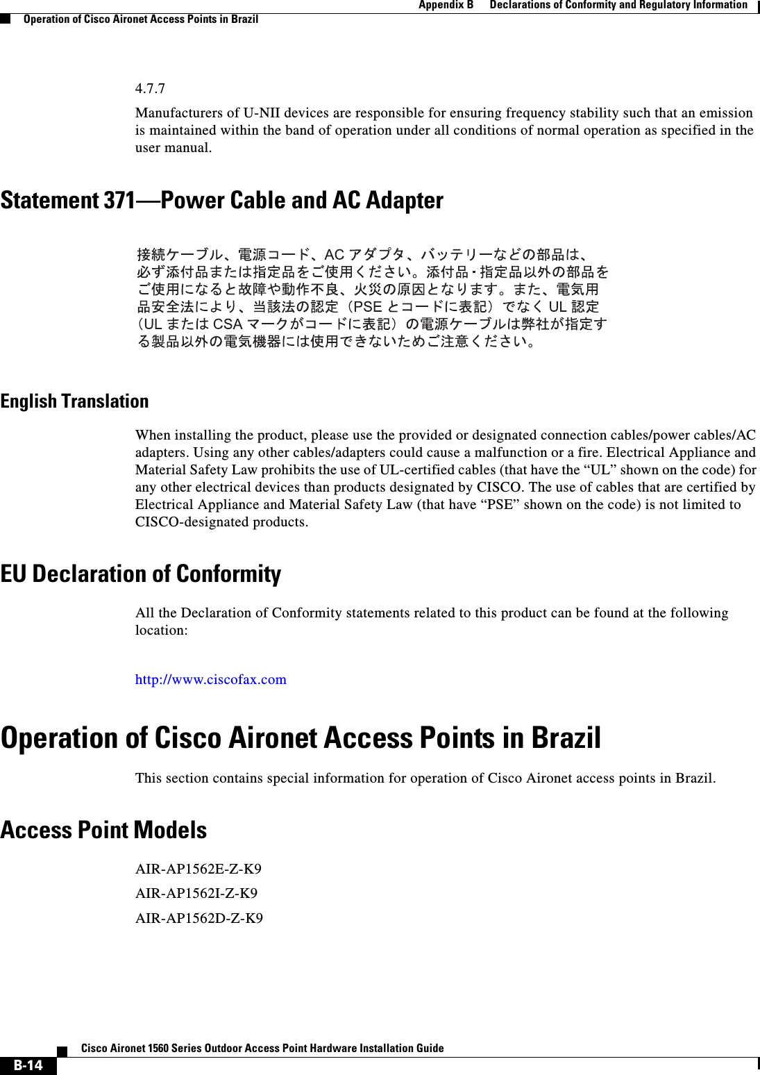  B-14Cisco Aironet 1560 Series Outdoor Access Point Hardware Installation Guide Appendix B      Declarations of Conformity and Regulatory InformationOperation of Cisco Aironet Access Points in Brazil4.7.7Manufacturers of U-NII devices are responsible for ensuring frequency stability such that an emission is maintained within the band of operation under all conditions of normal operation as specified in the user manual.Statement 371—Power Cable and AC AdapterEnglish TranslationWhen installing the product, please use the provided or designated connection cables/power cables/AC adapters. Using any other cables/adapters could cause a malfunction or a fire. Electrical Appliance and Material Safety Law prohibits the use of UL-certified cables (that have the “UL” shown on the code) for any other electrical devices than products designated by CISCO. The use of cables that are certified by Electrical Appliance and Material Safety Law (that have “PSE” shown on the code) is not limited to CISCO-designated products.EU Declaration of ConformityAll the Declaration of Conformity statements related to this product can be found at the following location:http://www.ciscofax.comOperation of Cisco Aironet Access Points in BrazilThis section contains special information for operation of Cisco Aironet access points in Brazil.Access Point ModelsAIR-AP1562E-Z-K9AIR-AP1562I-Z-K9AIR-AP1562D-Z-K9