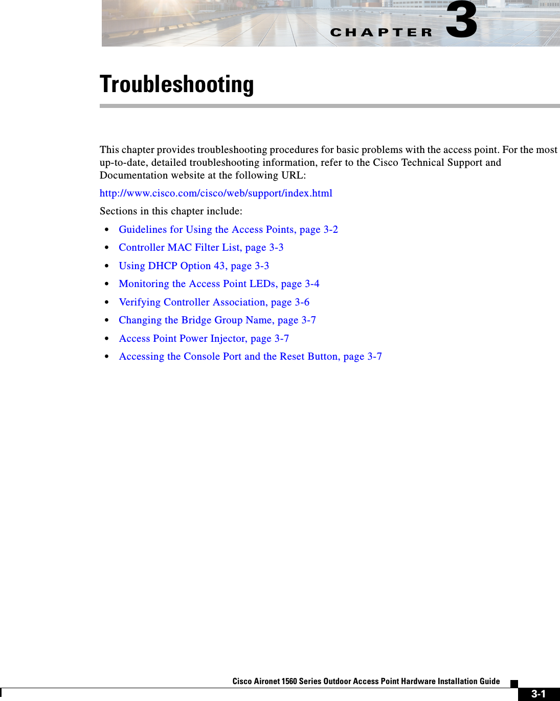 CHAPTER 3-1Cisco Aironet 1560 Series Outdoor Access Point Hardware Installation Guide 3TroubleshootingThis chapter provides troubleshooting procedures for basic problems with the access point. For the most up-to-date, detailed troubleshooting information, refer to the Cisco Technical Support and Documentation website at the following URL:http://www.cisco.com/cisco/web/support/index.htmlSections in this chapter include:•Guidelines for Using the Access Points, page 3-2•Controller MAC Filter List, page 3-3•Using DHCP Option 43, page 3-3•Monitoring the Access Point LEDs, page 3-4•Verifying Controller Association, page 3-6•Changing the Bridge Group Name, page 3-7•Access Point Power Injector, page 3-7•Accessing the Console Port and the Reset Button, page 3-7