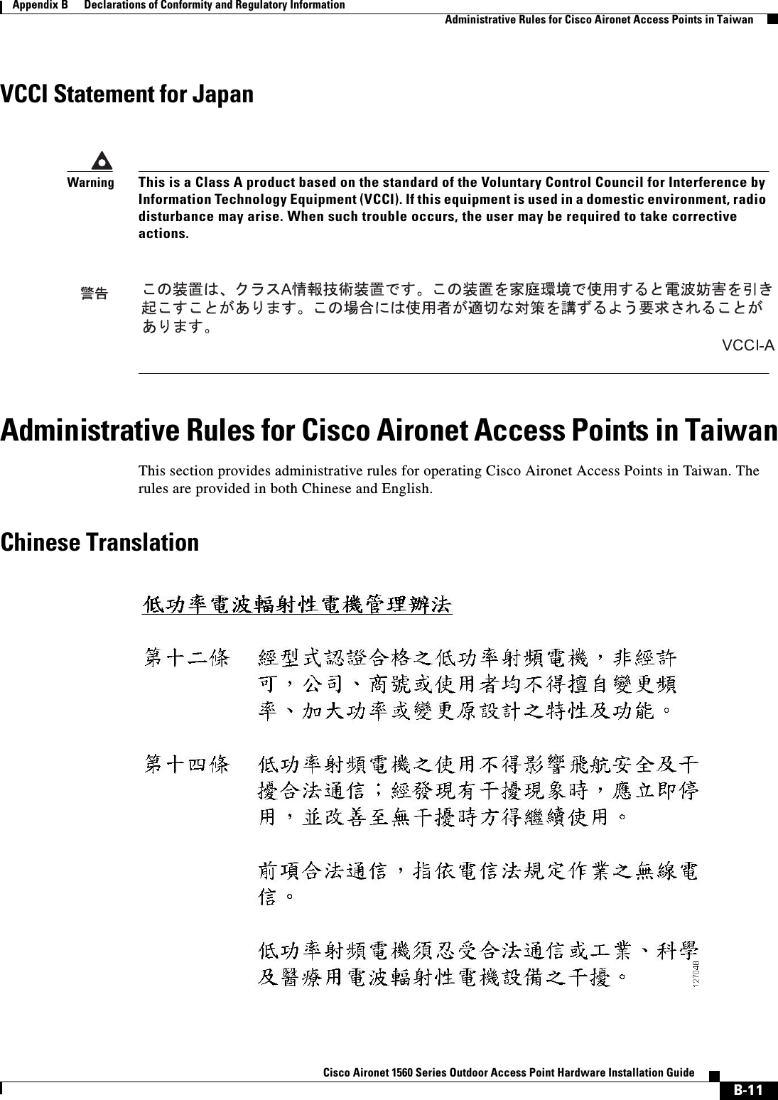  B-11Cisco Aironet 1560 Series Outdoor Access Point Hardware Installation Guide Appendix B      Declarations of Conformity and Regulatory InformationAdministrative Rules for Cisco Aironet Access Points in TaiwanVCCI Statement for JapanAdministrative Rules for Cisco Aironet Access Points in TaiwanThis section provides administrative rules for operating Cisco Aironet Access Points in Taiwan. The rules are provided in both Chinese and English.Chinese TranslationWarningThis is a Class A product based on the standard of the Voluntary Control Council for Interference by Information Technology Equipment (VCCI). If this equipment is used in a domestic environment, radio disturbance may arise. When such trouble occurs, the user may be required to take corrective actions.