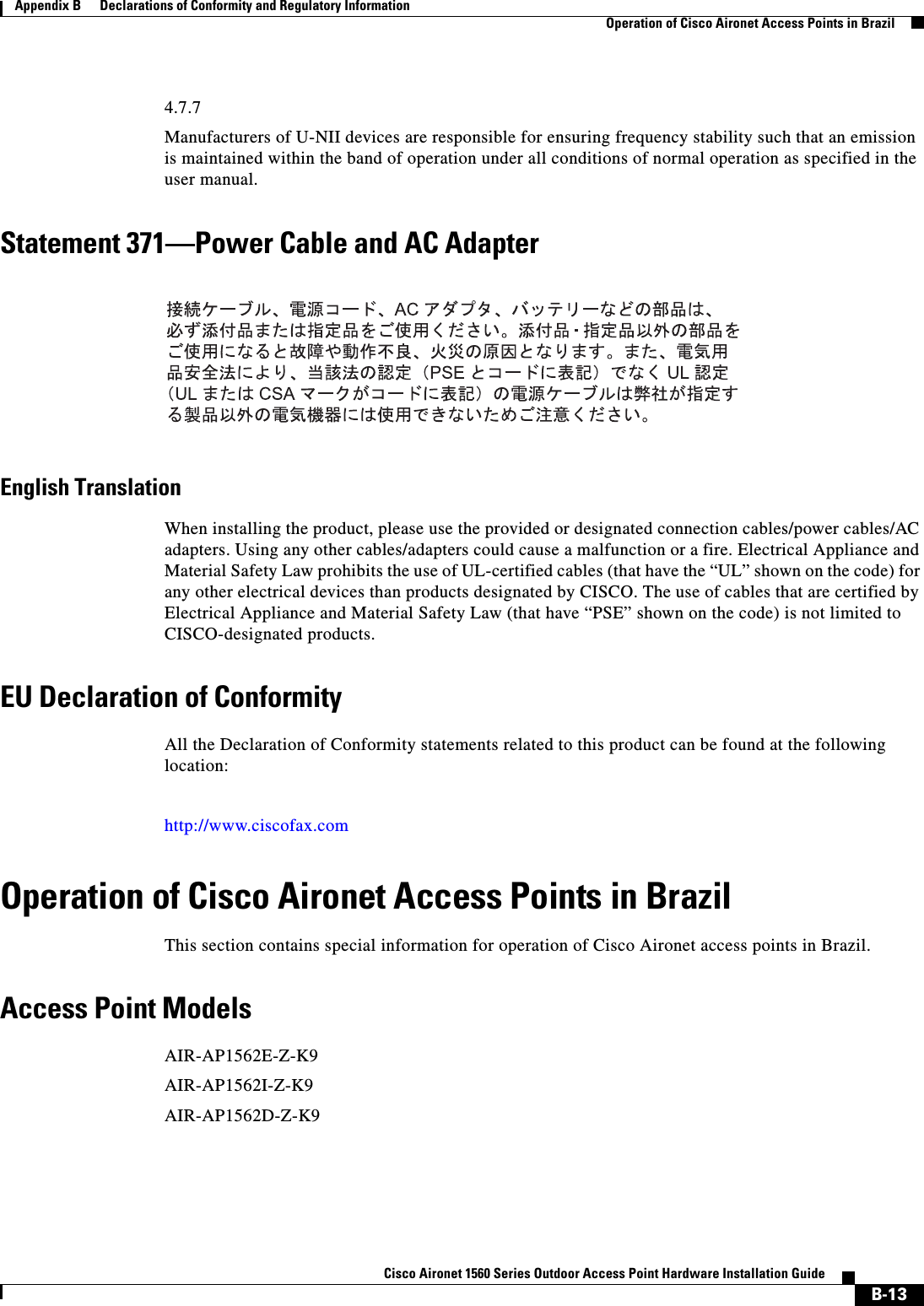  B-13Cisco Aironet 1560 Series Outdoor Access Point Hardware Installation Guide Appendix B      Declarations of Conformity and Regulatory InformationOperation of Cisco Aironet Access Points in Brazil4.7.7Manufacturers of U-NII devices are responsible for ensuring frequency stability such that an emission is maintained within the band of operation under all conditions of normal operation as specified in the user manual.Statement 371—Power Cable and AC AdapterEnglish TranslationWhen installing the product, please use the provided or designated connection cables/power cables/AC adapters. Using any other cables/adapters could cause a malfunction or a fire. Electrical Appliance and Material Safety Law prohibits the use of UL-certified cables (that have the “UL” shown on the code) for any other electrical devices than products designated by CISCO. The use of cables that are certified by Electrical Appliance and Material Safety Law (that have “PSE” shown on the code) is not limited to CISCO-designated products.EU Declaration of ConformityAll the Declaration of Conformity statements related to this product can be found at the following location:http://www.ciscofax.comOperation of Cisco Aironet Access Points in BrazilThis section contains special information for operation of Cisco Aironet access points in Brazil.Access Point ModelsAIR-AP1562E-Z-K9AIR-AP1562I-Z-K9AIR-AP1562D-Z-K9
