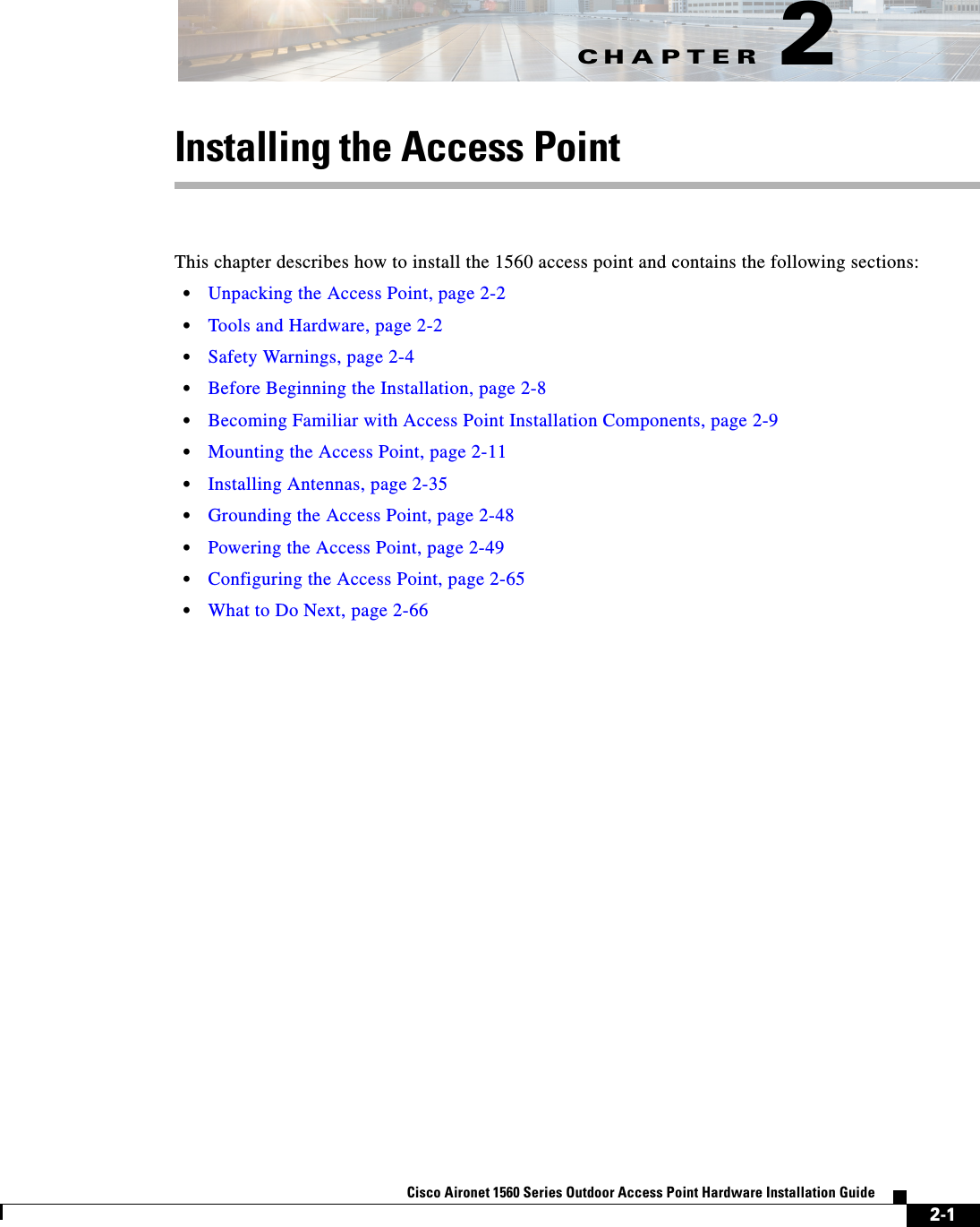 CHAPTER 2-1Cisco Aironet 1560 Series Outdoor Access Point Hardware Installation Guide 2Installing the Access PointThis chapter describes how to install the 1560 access point and contains the following sections:•Unpacking the Access Point, page 2-2•Tools and Hardware, page 2-2•Safety Warnings, page 2-4•Before Beginning the Installation, page 2-8•Becoming Familiar with Access Point Installation Components, page 2-9•Mounting the Access Point, page 2-11•Installing Antennas, page 2-35•Grounding the Access Point, page 2-48•Powering the Access Point, page 2-49•Configuring the Access Point, page 2-65•What to Do Next, page 2-66
