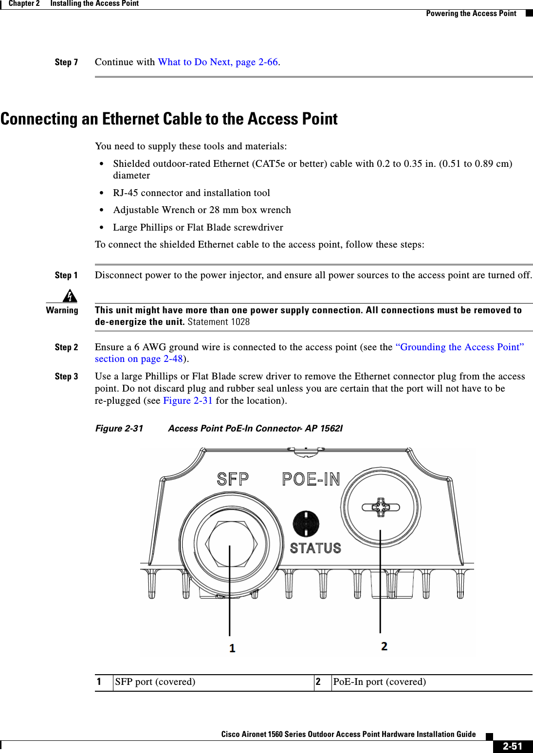  2-51Cisco Aironet 1560 Series Outdoor Access Point Hardware Installation Guide Chapter 2      Installing the Access PointPowering the Access PointStep 7 Continue with What to Do Next, page 2-66.Connecting an Ethernet Cable to the Access Point You need to supply these tools and materials:•Shielded outdoor-rated Ethernet (CAT5e or better) cable with 0.2 to 0.35 in. (0.51 to 0.89 cm) diameter•RJ-45 connector and installation tool•Adjustable Wrench or 28 mm box wrench•Large Phillips or Flat Blade screwdriverTo connect the shielded Ethernet cable to the access point, follow these steps:Step 1 Disconnect power to the power injector, and ensure all power sources to the access point are turned off.WarningThis unit might have more than one power supply connection. All connections must be removed to de-energize the unit. Statement 1028Step 2 Ensure a 6 AWG ground wire is connected to the access point (see the “Grounding the Access Point” section on page 2-48).Step 3 Use a large Phillips or Flat Blade screw driver to remove the Ethernet connector plug from the access point. Do not discard plug and rubber seal unless you are certain that the port will not have to be re-plugged (see Figure 2-31 for the location).Figure 2-31 Access Point PoE-In Connector- AP 1562I1SFP port (covered) 2PoE-In port (covered)
