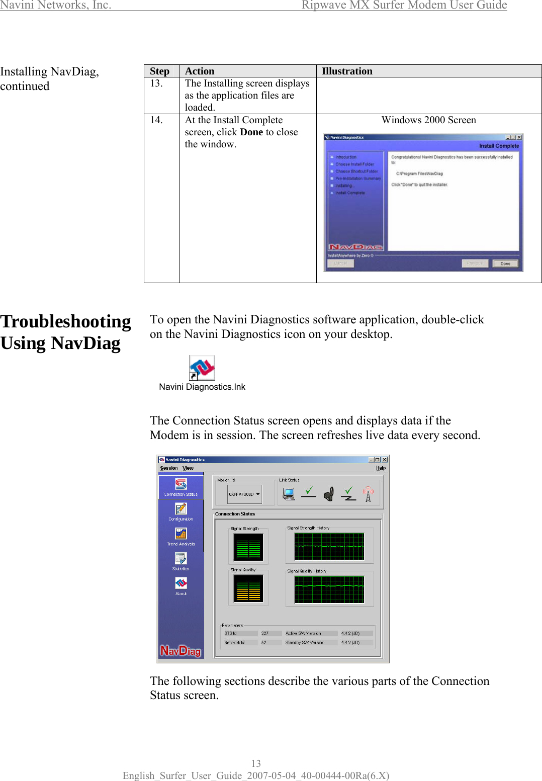 Navini Networks, Inc.      Ripwave MX Surfer Modem User Guide 13 English_Surfer_User_Guide_2007-05-04_40-00444-00Ra(6.X)  Installing NavDiag, continued                Troubleshooting Using NavDiag                       Step  Action  Illustration 13.  The Installing screen displays as the application files are loaded.  14.  At the Install Complete screen, click Done to close the window.            Windows 2000 Screen    To open the Navini Diagnostics software application, double-click on the Navini Diagnostics icon on your desktop.       The Connection Status screen opens and displays data if the Modem is in session. The screen refreshes live data every second.                 The following sections describe the various parts of the Connection Status screen. Navini Diagnostics.lnk