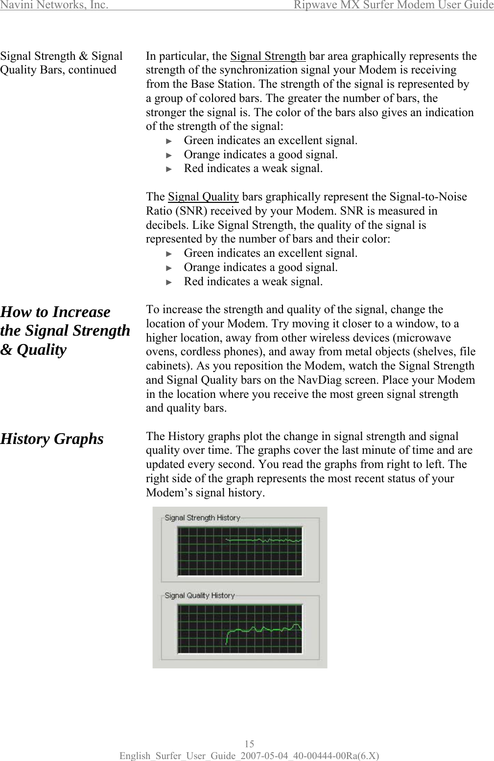Navini Networks, Inc.      Ripwave MX Surfer Modem User Guide 15 English_Surfer_User_Guide_2007-05-04_40-00444-00Ra(6.X) Signal Strength &amp; Signal Quality Bars, continued                 How to Increase the Signal Strength &amp; Quality      History Graphs               In particular, the Signal Strength bar area graphically represents the strength of the synchronization signal your Modem is receiving from the Base Station. The strength of the signal is represented by a group of colored bars. The greater the number of bars, the stronger the signal is. The color of the bars also gives an indication of the strength of the signal: ► Green indicates an excellent signal.  ► Orange indicates a good signal. ► Red indicates a weak signal.  The Signal Quality bars graphically represent the Signal-to-Noise Ratio (SNR) received by your Modem. SNR is measured in decibels. Like Signal Strength, the quality of the signal is represented by the number of bars and their color: ► Green indicates an excellent signal.  ► Orange indicates a good signal.  ► Red indicates a weak signal.  To increase the strength and quality of the signal, change the location of your Modem. Try moving it closer to a window, to a higher location, away from other wireless devices (microwave ovens, cordless phones), and away from metal objects (shelves, file cabinets). As you reposition the Modem, watch the Signal Strength and Signal Quality bars on the NavDiag screen. Place your Modem in the location where you receive the most green signal strength and quality bars.  The History graphs plot the change in signal strength and signal quality over time. The graphs cover the last minute of time and are updated every second. You read the graphs from right to left. The right side of the graph represents the most recent status of your Modem’s signal history.          