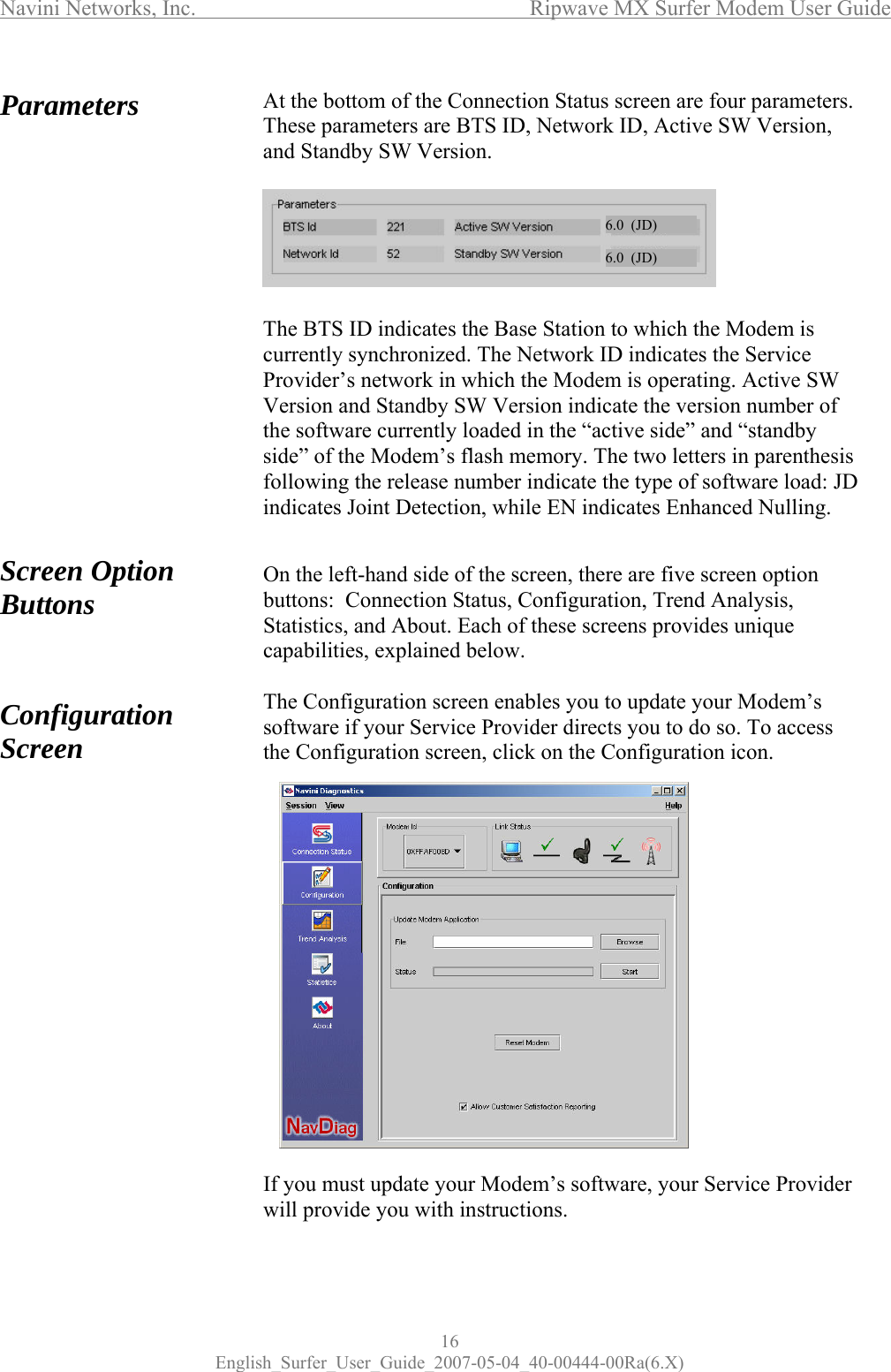 Navini Networks, Inc.      Ripwave MX Surfer Modem User Guide 16 English_Surfer_User_Guide_2007-05-04_40-00444-00Ra(6.X) Parameters                  Screen Option Buttons    Configuration Screen                    At the bottom of the Connection Status screen are four parameters. These parameters are BTS ID, Network ID, Active SW Version, and Standby SW Version.        The BTS ID indicates the Base Station to which the Modem is currently synchronized. The Network ID indicates the Service Provider’s network in which the Modem is operating. Active SW Version and Standby SW Version indicate the version number of the software currently loaded in the “active side” and “standby side” of the Modem’s flash memory. The two letters in parenthesis following the release number indicate the type of software load: JD indicates Joint Detection, while EN indicates Enhanced Nulling.   On the left-hand side of the screen, there are five screen option buttons:  Connection Status, Configuration, Trend Analysis, Statistics, and About. Each of these screens provides unique capabilities, explained below.  The Configuration screen enables you to update your Modem’s software if your Service Provider directs you to do so. To access the Configuration screen, click on the Configuration icon.                 If you must update your Modem’s software, your Service Provider will provide you with instructions.  6.0  (JD)6.0  (JD)6.0  (JD)6.0  (JD)