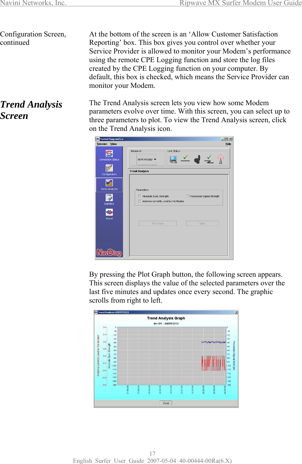 Navini Networks, Inc.      Ripwave MX Surfer Modem User Guide 17 English_Surfer_User_Guide_2007-05-04_40-00444-00Ra(6.X) Configuration Screen, continued       Trend Analysis Screen                                   At the bottom of the screen is an ‘Allow Customer Satisfaction Reporting’ box. This box gives you control over whether your Service Provider is allowed to monitor your Modem’s performance using the remote CPE Logging function and store the log files created by the CPE Logging function on your computer. By default, this box is checked, which means the Service Provider can monitor your Modem.   The Trend Analysis screen lets you view how some Modem parameters evolve over time. With this screen, you can select up to three parameters to plot. To view the Trend Analysis screen, click on the Trend Analysis icon.                 By pressing the Plot Graph button, the following screen appears. This screen displays the value of the selected parameters over the last five minutes and updates once every second. The graphic scrolls from right to left.              