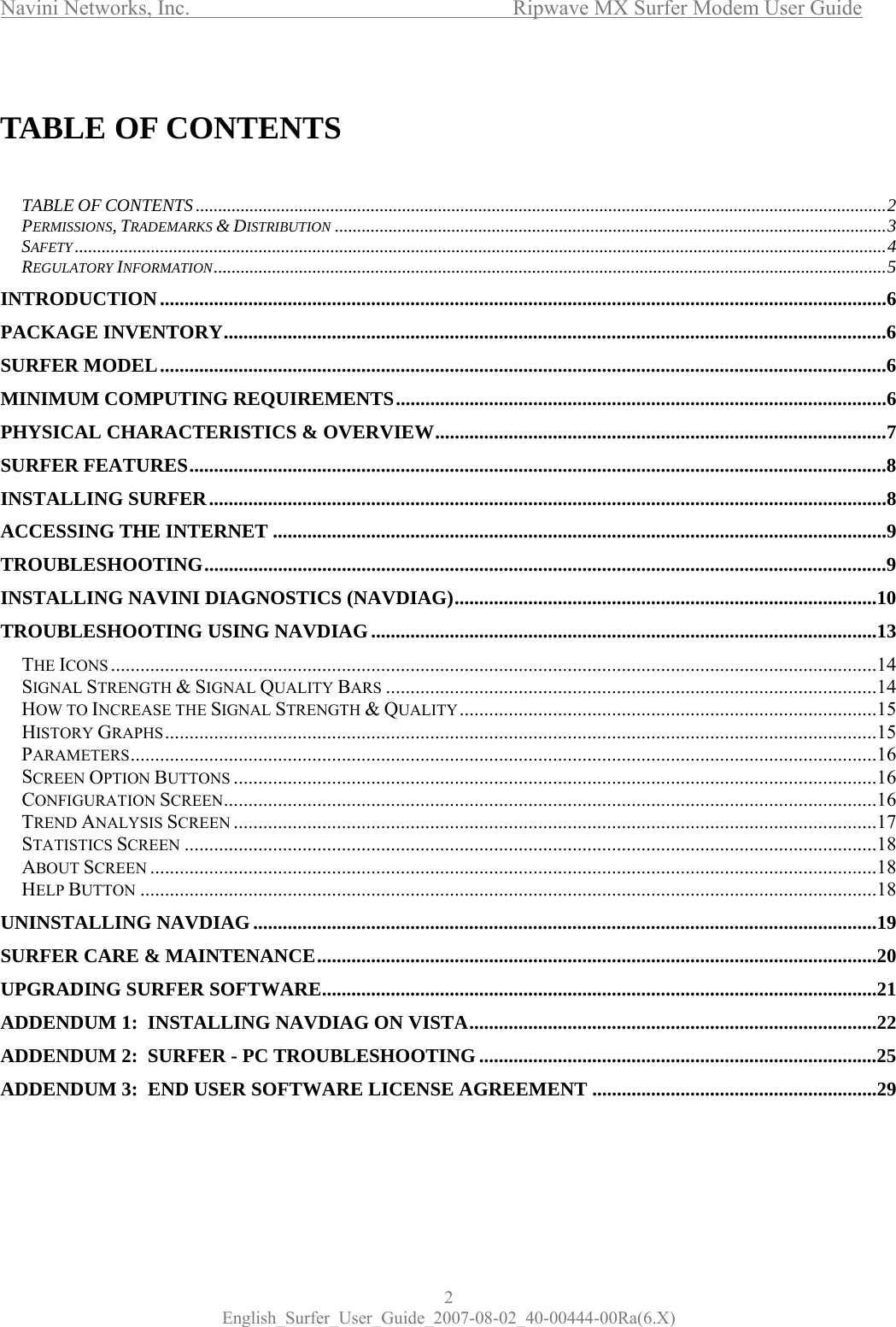 Navini Networks, Inc.      Ripwave MX Surfer Modem User Guide 2 English_Surfer_User_Guide_2007-08-02_40-00444-00Ra(6.X)  TABLE OF CONTENTS   TABLE OF CONTENTS..........................................................................................................................................................2 PERMISSIONS, TRADEMARKS &amp; DISTRIBUTION ...........................................................................................................................3 SAFETY .....................................................................................................................................................................................4 REGULATORY INFORMATION......................................................................................................................................................5 INTRODUCTION....................................................................................................................................................6 PACKAGE INVENTORY.......................................................................................................................................6 SURFER MODEL....................................................................................................................................................6 MINIMUM COMPUTING REQUIREMENTS....................................................................................................6 PHYSICAL CHARACTERISTICS &amp; OVERVIEW............................................................................................7 SURFER FEATURES..............................................................................................................................................8 INSTALLING SURFER..........................................................................................................................................8 ACCESSING THE INTERNET .............................................................................................................................9 TROUBLESHOOTING...........................................................................................................................................9 INSTALLING NAVINI DIAGNOSTICS (NAVDIAG)......................................................................................10 TROUBLESHOOTING USING NAVDIAG .......................................................................................................13 THE ICONS ............................................................................................................................................................14 SIGNAL STRENGTH &amp; SIGNAL QUALITY BARS ....................................................................................................14 HOW TO INCREASE THE SIGNAL STRENGTH &amp; QUALITY.....................................................................................15 HISTORY GRAPHS.................................................................................................................................................15 PARAMETERS........................................................................................................................................................16 SCREEN OPTION BUTTONS ...................................................................................................................................16 CONFIGURATION SCREEN.....................................................................................................................................16 TREND ANALYSIS SCREEN ...................................................................................................................................17 STATISTICS SCREEN .............................................................................................................................................18 ABOUT SCREEN ....................................................................................................................................................18 HELP BUTTON ......................................................................................................................................................18 UNINSTALLING NAVDIAG...............................................................................................................................19 SURFER CARE &amp; MAINTENANCE..................................................................................................................20 UPGRADING SURFER SOFTWARE.................................................................................................................21 ADDENDUM 1:  INSTALLING NAVDIAG ON VISTA...................................................................................22 ADDENDUM 2:  SURFER - PC TROUBLESHOOTING .................................................................................25 ADDENDUM 3:  END USER SOFTWARE LICENSE AGREEMENT ..........................................................29  