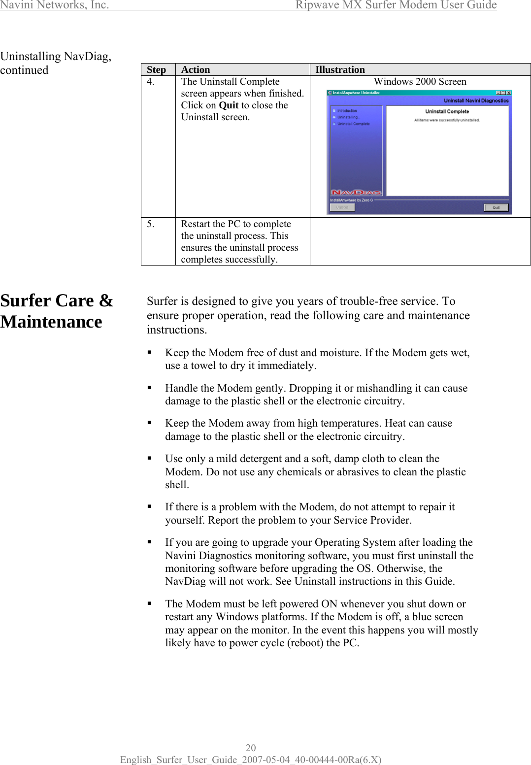 Navini Networks, Inc.      Ripwave MX Surfer Modem User Guide 20 English_Surfer_User_Guide_2007-05-04_40-00444-00Ra(6.X) Uninstalling NavDiag, continued                Surfer Care &amp; Maintenance                      Step  Action  Illustration 4.  The Uninstall Complete screen appears when finished. Click on Quit to close the Uninstall screen. Windows 2000 Screen            5.  Restart the PC to complete the uninstall process. This ensures the uninstall process completes successfully.    Surfer is designed to give you years of trouble-free service. To ensure proper operation, read the following care and maintenance instructions.   Keep the Modem free of dust and moisture. If the Modem gets wet, use a towel to dry it immediately.   Handle the Modem gently. Dropping it or mishandling it can cause damage to the plastic shell or the electronic circuitry.   Keep the Modem away from high temperatures. Heat can cause damage to the plastic shell or the electronic circuitry.   Use only a mild detergent and a soft, damp cloth to clean the Modem. Do not use any chemicals or abrasives to clean the plastic shell.   If there is a problem with the Modem, do not attempt to repair it yourself. Report the problem to your Service Provider.   If you are going to upgrade your Operating System after loading the Navini Diagnostics monitoring software, you must first uninstall the monitoring software before upgrading the OS. Otherwise, the NavDiag will not work. See Uninstall instructions in this Guide.   The Modem must be left powered ON whenever you shut down or restart any Windows platforms. If the Modem is off, a blue screen may appear on the monitor. In the event this happens you will mostly likely have to power cycle (reboot) the PC.   