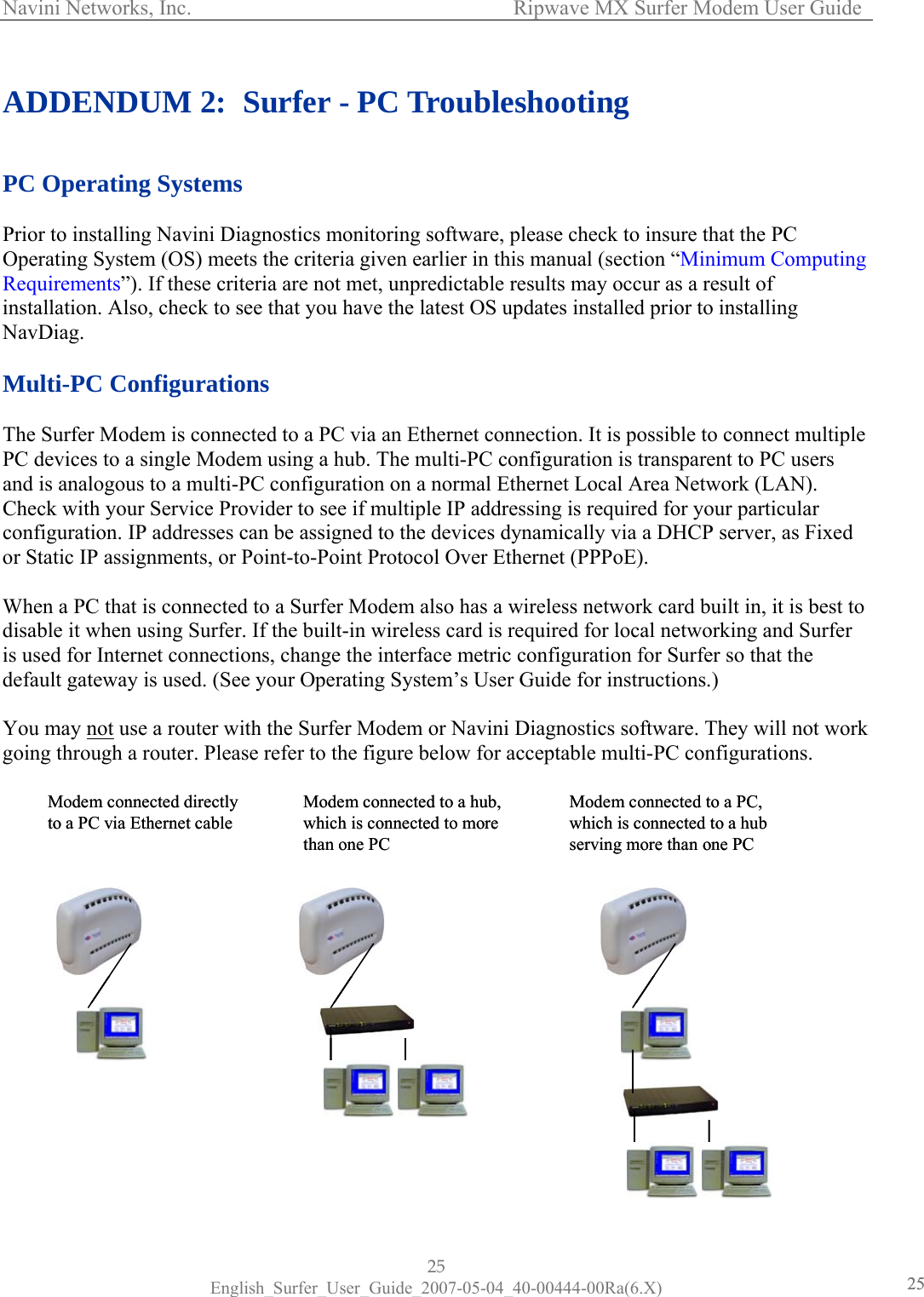 Navini Networks, Inc.      Ripwave MX Surfer Modem User Guide 25 English_Surfer_User_Guide_2007-05-04_40-00444-00Ra(6.X) 2525 ADDENDUM 2:  Surfer - PC Troubleshooting   PC Operating Systems  Prior to installing Navini Diagnostics monitoring software, please check to insure that the PC Operating System (OS) meets the criteria given earlier in this manual (section “Minimum Computing Requirements”). If these criteria are not met, unpredictable results may occur as a result of installation. Also, check to see that you have the latest OS updates installed prior to installing NavDiag.  Multi-PC Configurations  The Surfer Modem is connected to a PC via an Ethernet connection. It is possible to connect multiple PC devices to a single Modem using a hub. The multi-PC configuration is transparent to PC users and is analogous to a multi-PC configuration on a normal Ethernet Local Area Network (LAN). Check with your Service Provider to see if multiple IP addressing is required for your particular configuration. IP addresses can be assigned to the devices dynamically via a DHCP server, as Fixed or Static IP assignments, or Point-to-Point Protocol Over Ethernet (PPPoE).  When a PC that is connected to a Surfer Modem also has a wireless network card built in, it is best to disable it when using Surfer. If the built-in wireless card is required for local networking and Surfer is used for Internet connections, change the interface metric configuration for Surfer so that the default gateway is used. (See your Operating System’s User Guide for instructions.)  You may not use a router with the Surfer Modem or Navini Diagnostics software. They will not work going through a router. Please refer to the figure below for acceptable multi-PC configurations.                  Modem connected directlyto a PC via Ethernet cableModem connected to a hub,which is connected to morethan one PCModem connected to a PC,which is connected to a hubserving more than one PCModem connected directlyto a PC via Ethernet cableModem connected to a hub,which is connected to morethan one PCModem connected to a PC,which is connected to a hubserving more than one PC