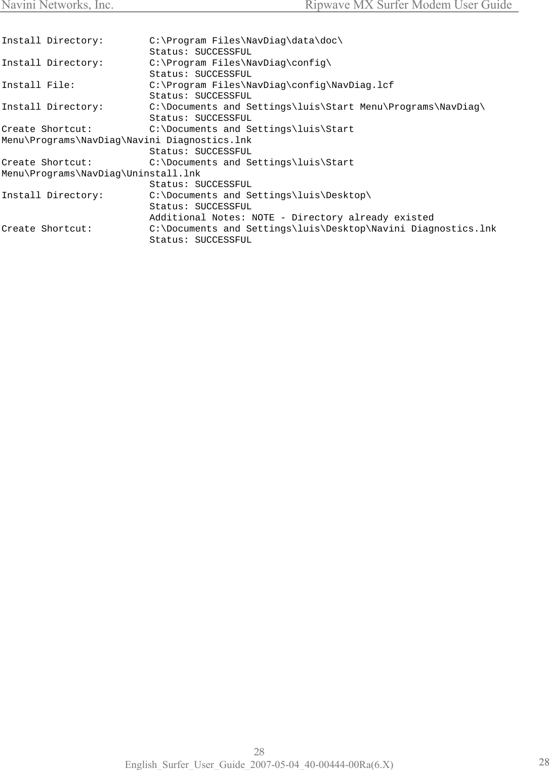 Navini Networks, Inc.      Ripwave MX Surfer Modem User Guide 28 English_Surfer_User_Guide_2007-05-04_40-00444-00Ra(6.X) 2828Install Directory:        C:\Program Files\NavDiag\data\doc\                           Status: SUCCESSFUL Install Directory:        C:\Program Files\NavDiag\config\                           Status: SUCCESSFUL Install File:             C:\Program Files\NavDiag\config\NavDiag.lcf                           Status: SUCCESSFUL Install Directory:        C:\Documents and Settings\luis\Start Menu\Programs\NavDiag\                           Status: SUCCESSFUL Create Shortcut:          C:\Documents and Settings\luis\Start Menu\Programs\NavDiag\Navini Diagnostics.lnk                           Status: SUCCESSFUL Create Shortcut:          C:\Documents and Settings\luis\Start Menu\Programs\NavDiag\Uninstall.lnk                           Status: SUCCESSFUL Install Directory:        C:\Documents and Settings\luis\Desktop\                           Status: SUCCESSFUL                           Additional Notes: NOTE - Directory already existed Create Shortcut:          C:\Documents and Settings\luis\Desktop\Navini Diagnostics.lnk                           Status: SUCCESSFUL  