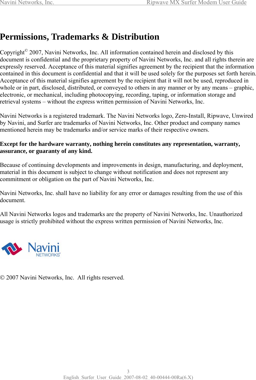 Navini Networks, Inc.      Ripwave MX Surfer Modem User Guide 3 English_Surfer_User_Guide_2007-08-02_40-00444-00Ra(6.X)  Permissions, Trademarks &amp; Distribution  Copyright© 2007, Navini Networks, Inc. All information contained herein and disclosed by this document is confidential and the proprietary property of Navini Networks, Inc. and all rights therein are expressly reserved. Acceptance of this material signifies agreement by the recipient that the information contained in this document is confidential and that it will be used solely for the purposes set forth herein. Acceptance of this material signifies agreement by the recipient that it will not be used, reproduced in whole or in part, disclosed, distributed, or conveyed to others in any manner or by any means – graphic, electronic, or mechanical, including photocopying, recording, taping, or information storage and retrieval systems – without the express written permission of Navini Networks, Inc.  Navini Networks is a registered trademark. The Navini Networks logo, Zero-Install, Ripwave, Unwired by Navini, and Surfer are trademarks of Navini Networks, Inc. Other product and company names mentioned herein may be trademarks and/or service marks of their respective owners.  Except for the hardware warranty, nothing herein constitutes any representation, warranty, assurance, or guaranty of any kind.  Because of continuing developments and improvements in design, manufacturing, and deployment, material in this document is subject to change without notification and does not represent any commitment or obligation on the part of Navini Networks, Inc.  Navini Networks, Inc. shall have no liability for any error or damages resulting from the use of this document.  All Navini Networks logos and trademarks are the property of Navini Networks, Inc. Unauthorized usage is strictly prohibited without the express written permission of Navini Networks, Inc.        © 2007 Navini Networks, Inc.  All rights reserved.       